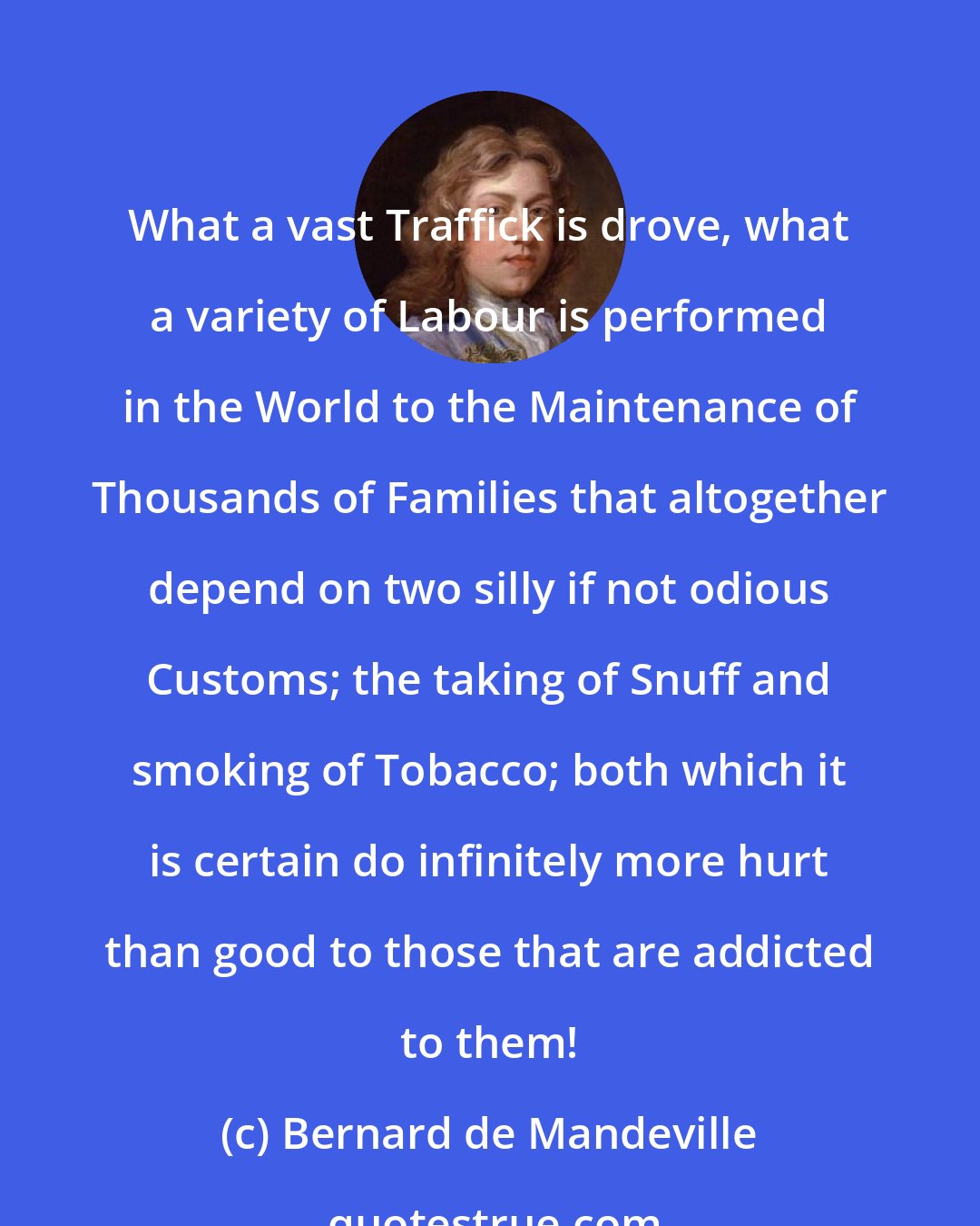 Bernard de Mandeville: What a vast Traffick is drove, what a variety of Labour is performed in the World to the Maintenance of Thousands of Families that altogether depend on two silly if not odious Customs; the taking of Snuff and smoking of Tobacco; both which it is certain do infinitely more hurt than good to those that are addicted to them!