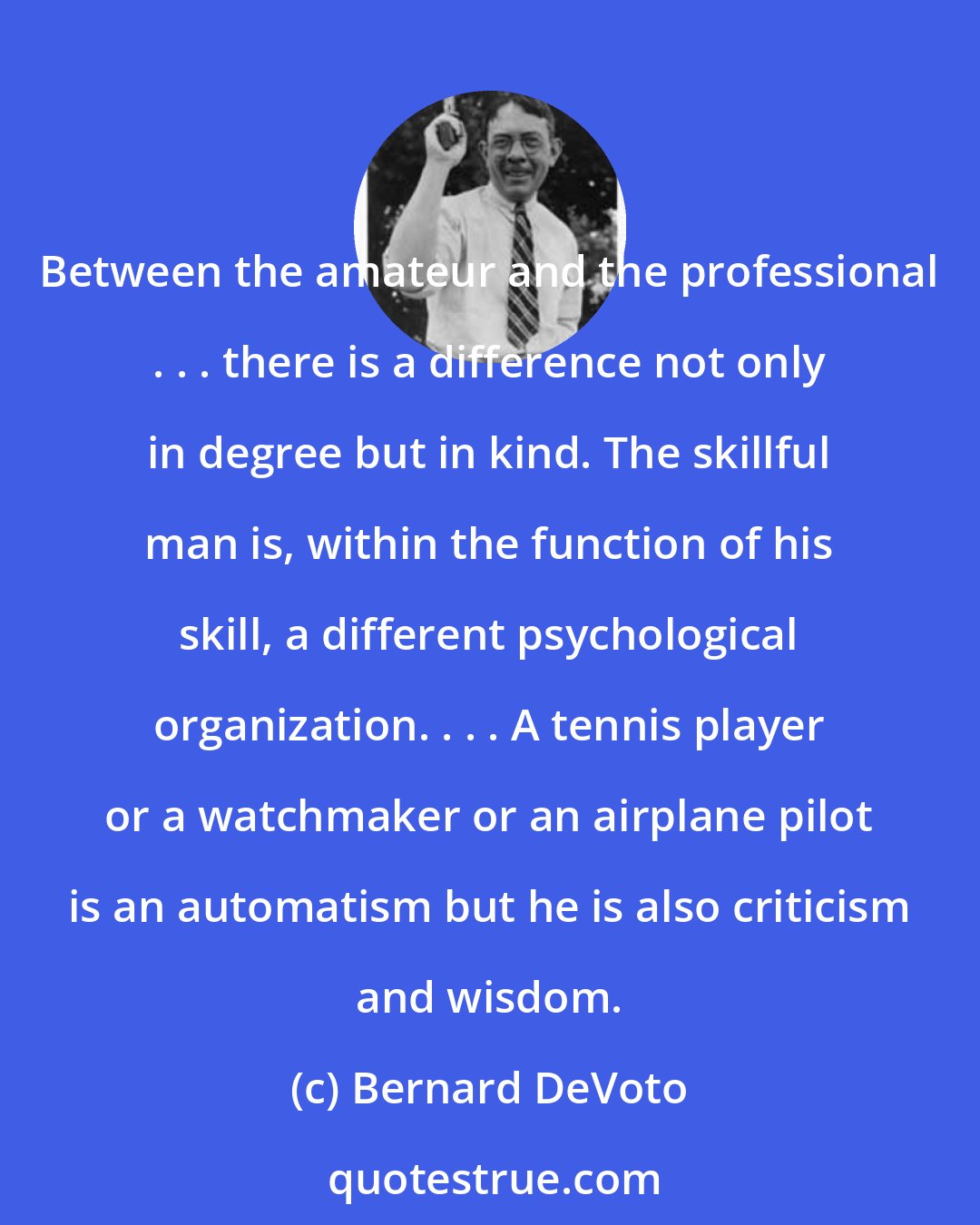 Bernard DeVoto: Between the amateur and the professional . . . there is a difference not only in degree but in kind. The skillful man is, within the function of his skill, a different psychological organization. . . . A tennis player or a watchmaker or an airplane pilot is an automatism but he is also criticism and wisdom.