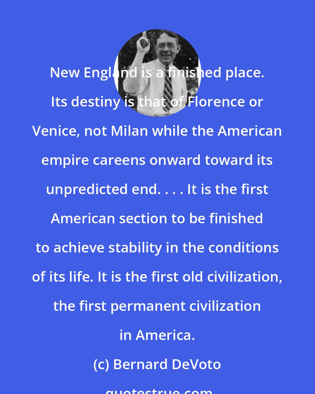 Bernard DeVoto: New England is a finished place. Its destiny is that of Florence or Venice, not Milan while the American empire careens onward toward its unpredicted end. . . . It is the first American section to be finished to achieve stability in the conditions of its life. It is the first old civilization, the first permanent civilization in America.