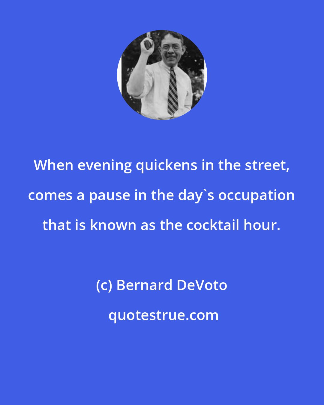 Bernard DeVoto: When evening quickens in the street, comes a pause in the day's occupation that is known as the cocktail hour.