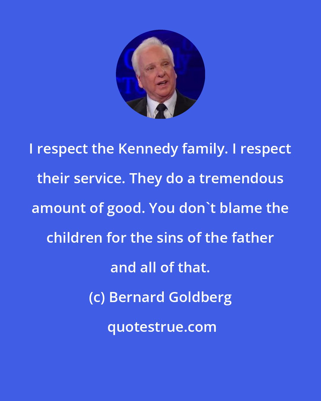 Bernard Goldberg: I respect the Kennedy family. I respect their service. They do a tremendous amount of good. You don't blame the children for the sins of the father and all of that.