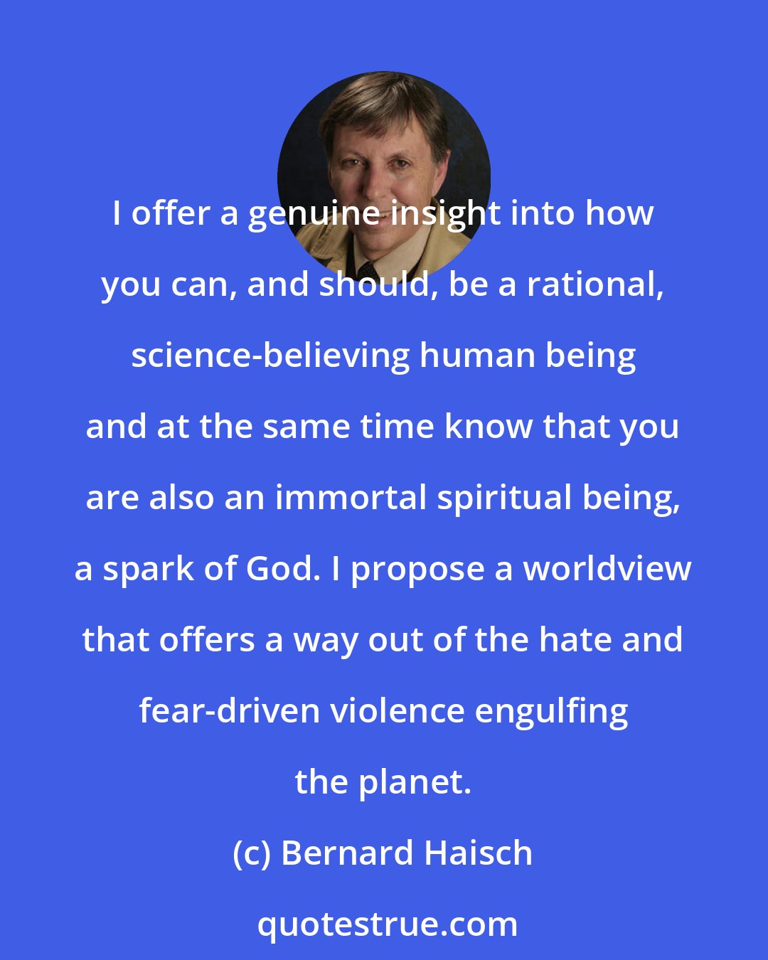 Bernard Haisch: I offer a genuine insight into how you can, and should, be a rational, science-believing human being and at the same time know that you are also an immortal spiritual being, a spark of God. I propose a worldview that offers a way out of the hate and fear-driven violence engulfing the planet.