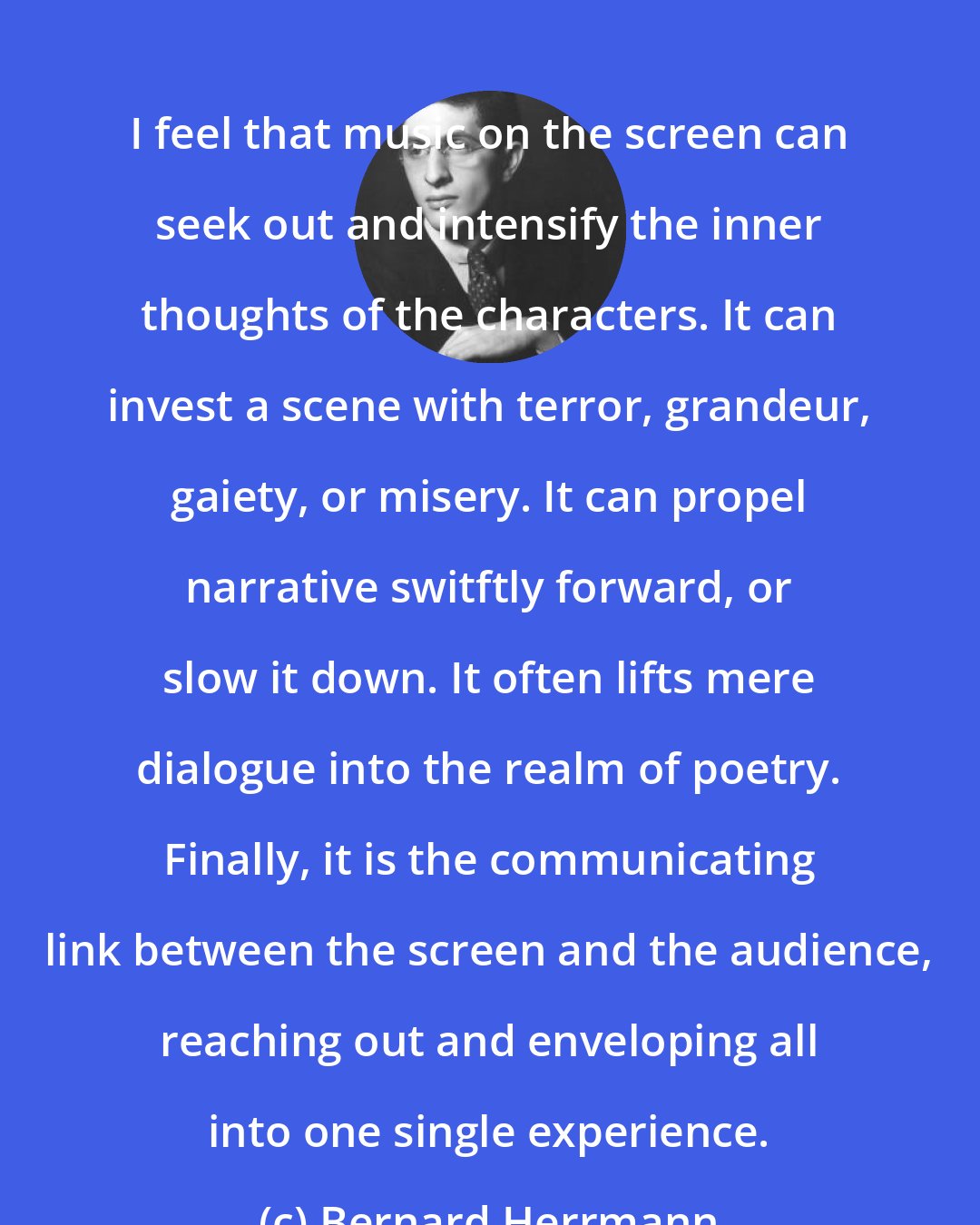 Bernard Herrmann: I feel that music on the screen can seek out and intensify the inner thoughts of the characters. It can invest a scene with terror, grandeur, gaiety, or misery. It can propel narrative switftly forward, or slow it down. It often lifts mere dialogue into the realm of poetry. Finally, it is the communicating link between the screen and the audience, reaching out and enveloping all into one single experience.
