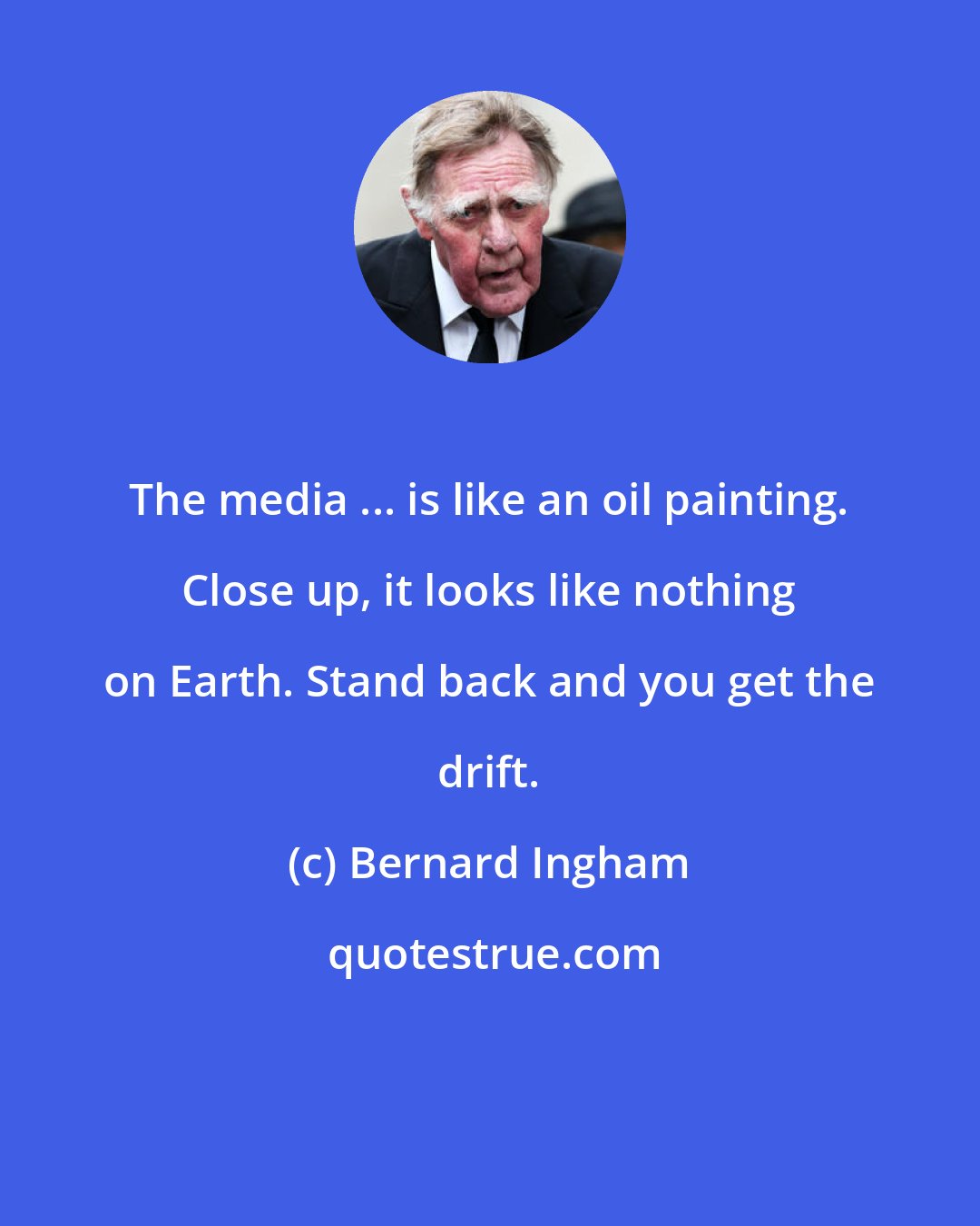 Bernard Ingham: The media ... is like an oil painting. Close up, it looks like nothing on Earth. Stand back and you get the drift.