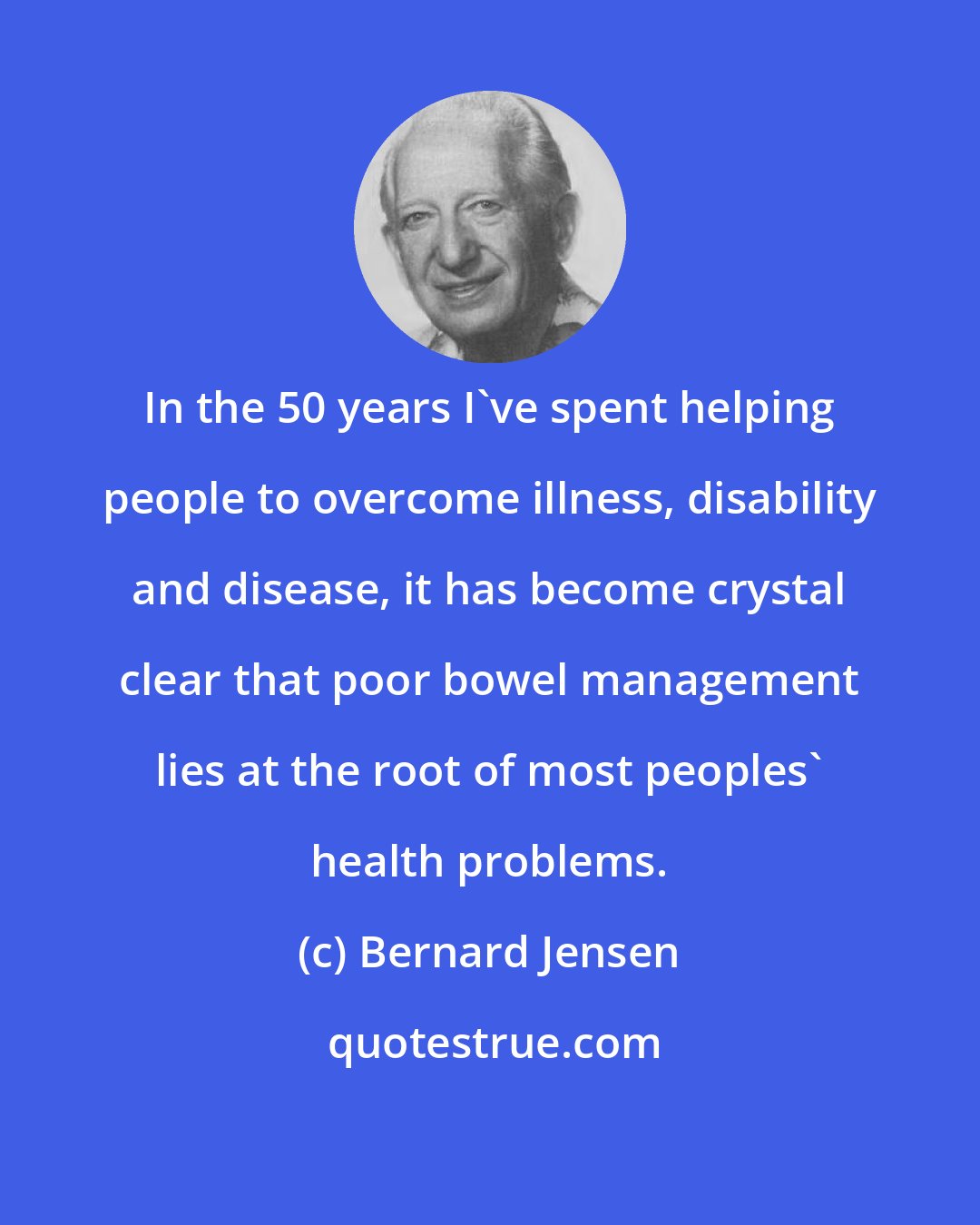 Bernard Jensen: In the 50 years I've spent helping people to overcome illness, disability and disease, it has become crystal clear that poor bowel management lies at the root of most peoples' health problems.