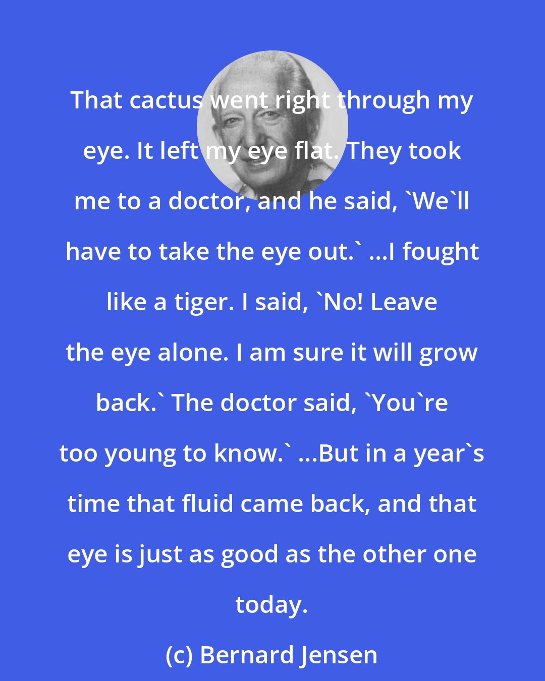 Bernard Jensen: That cactus went right through my eye. It left my eye flat. They took me to a doctor, and he said, 'We'll have to take the eye out.' ...I fought like a tiger. I said, 'No! Leave the eye alone. I am sure it will grow back.' The doctor said, 'You're too young to know.' ...But in a year's time that fluid came back, and that eye is just as good as the other one today.