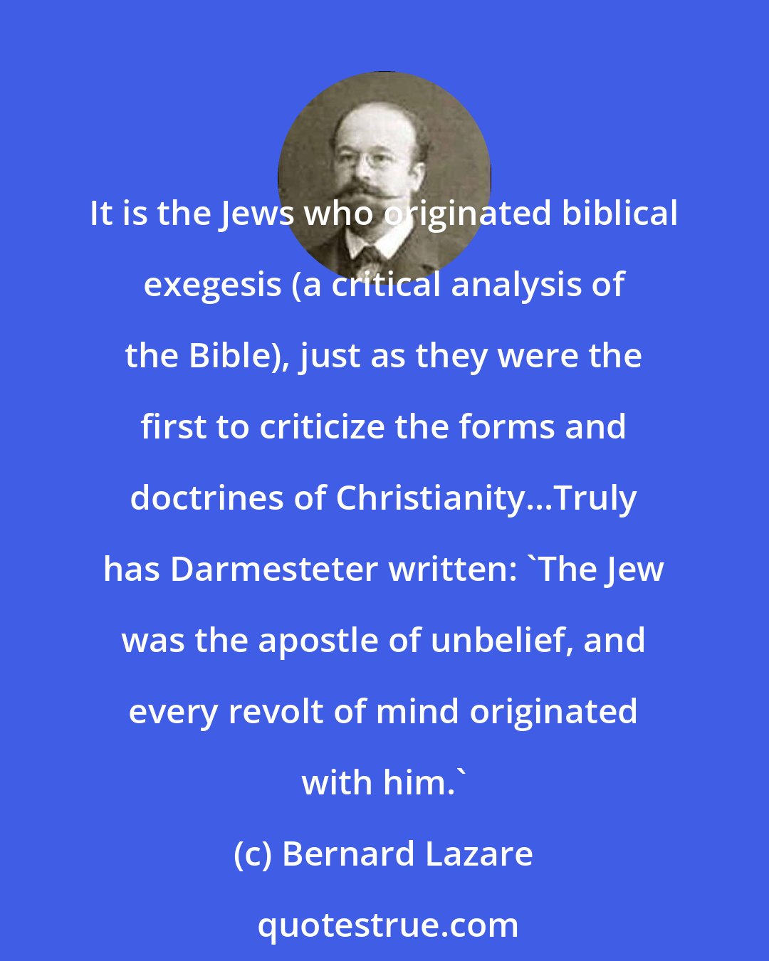 Bernard Lazare: It is the Jews who originated biblical exegesis (a critical analysis of the Bible), just as they were the first to criticize the forms and doctrines of Christianity...Truly has Darmesteter written: 'The Jew was the apostle of unbelief, and every revolt of mind originated with him.'