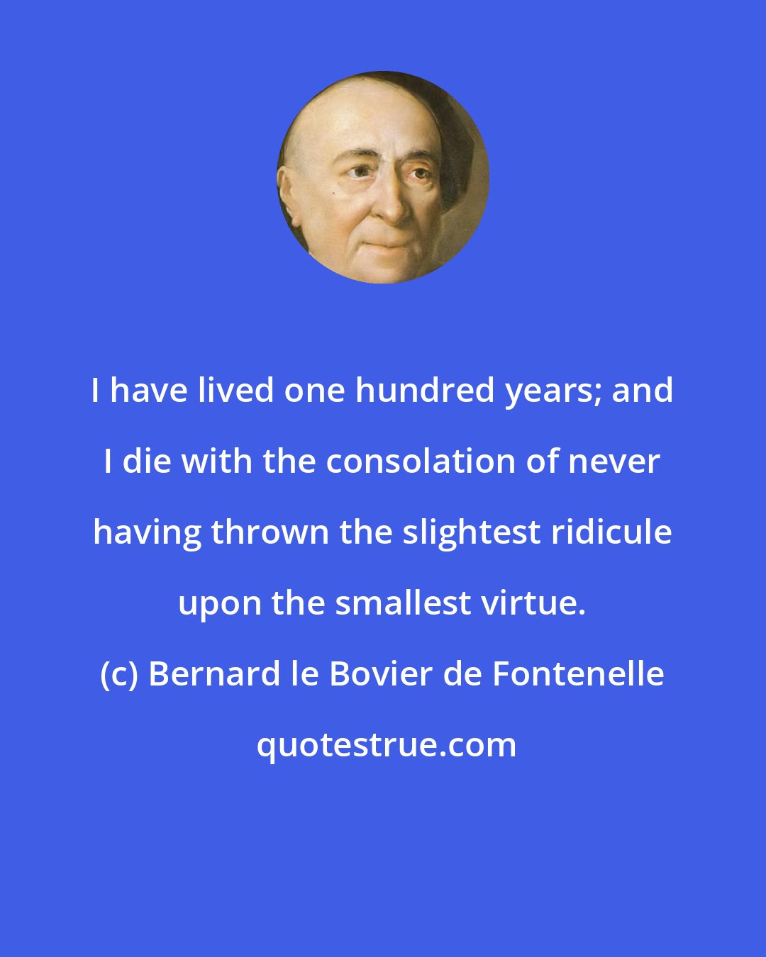 Bernard le Bovier de Fontenelle: I have lived one hundred years; and I die with the consolation of never having thrown the slightest ridicule upon the smallest virtue.