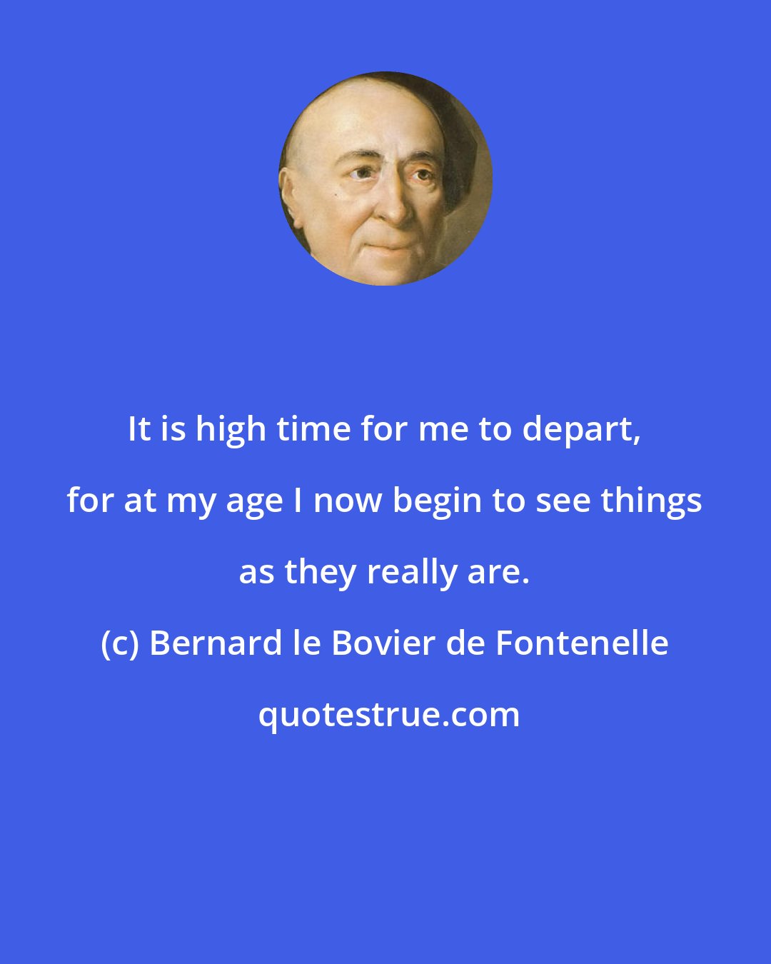 Bernard le Bovier de Fontenelle: It is high time for me to depart, for at my age I now begin to see things as they really are.