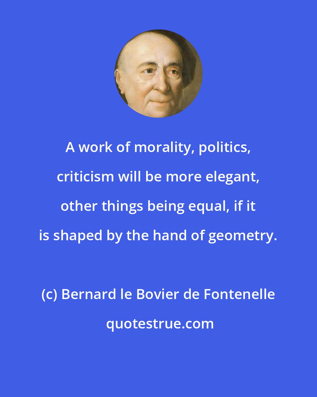 Bernard le Bovier de Fontenelle: A work of morality, politics, criticism will be more elegant, other things being equal, if it is shaped by the hand of geometry.