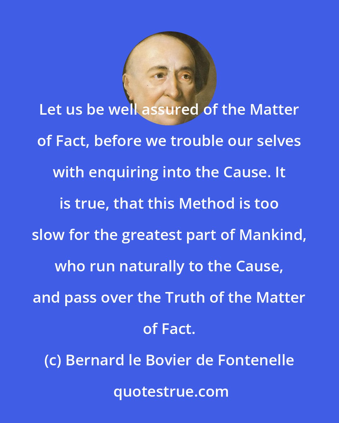 Bernard le Bovier de Fontenelle: Let us be well assured of the Matter of Fact, before we trouble our selves with enquiring into the Cause. It is true, that this Method is too slow for the greatest part of Mankind, who run naturally to the Cause, and pass over the Truth of the Matter of Fact.