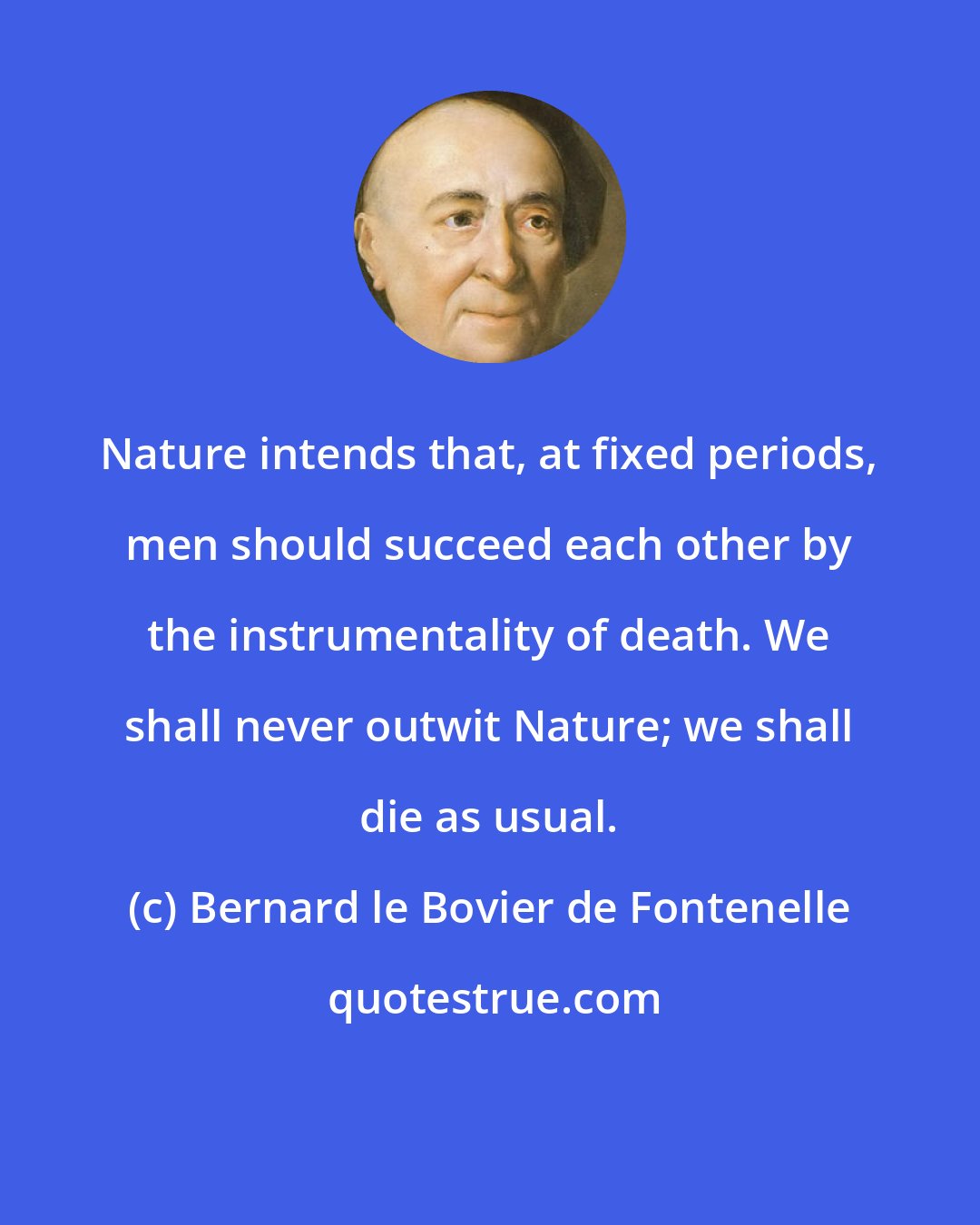 Bernard le Bovier de Fontenelle: Nature intends that, at fixed periods, men should succeed each other by the instrumentality of death. We shall never outwit Nature; we shall die as usual.
