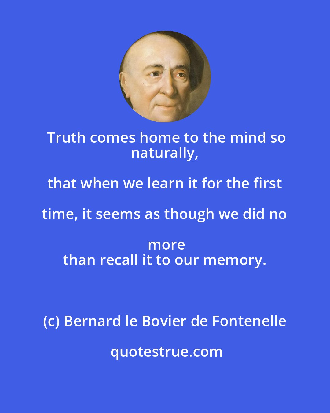 Bernard le Bovier de Fontenelle: Truth comes home to the mind so
 naturally, that when we learn it for the first time, it seems as though we did no more
 than recall it to our memory.