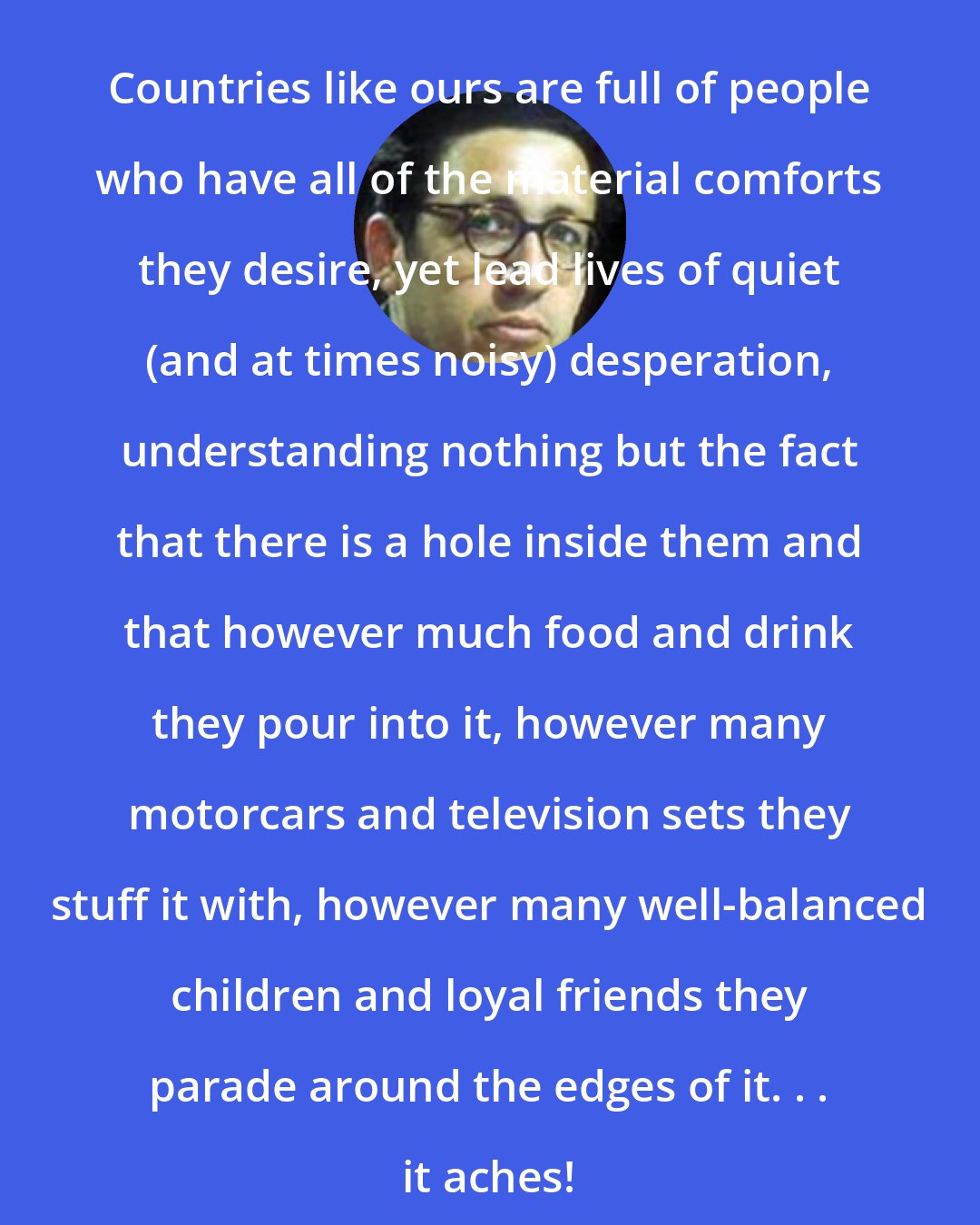 Bernard Levin: Countries like ours are full of people who have all of the material comforts they desire, yet lead lives of quiet (and at times noisy) desperation, understanding nothing but the fact that there is a hole inside them and that however much food and drink they pour into it, however many motorcars and television sets they stuff it with, however many well-balanced children and loyal friends they parade around the edges of it. . . it aches!