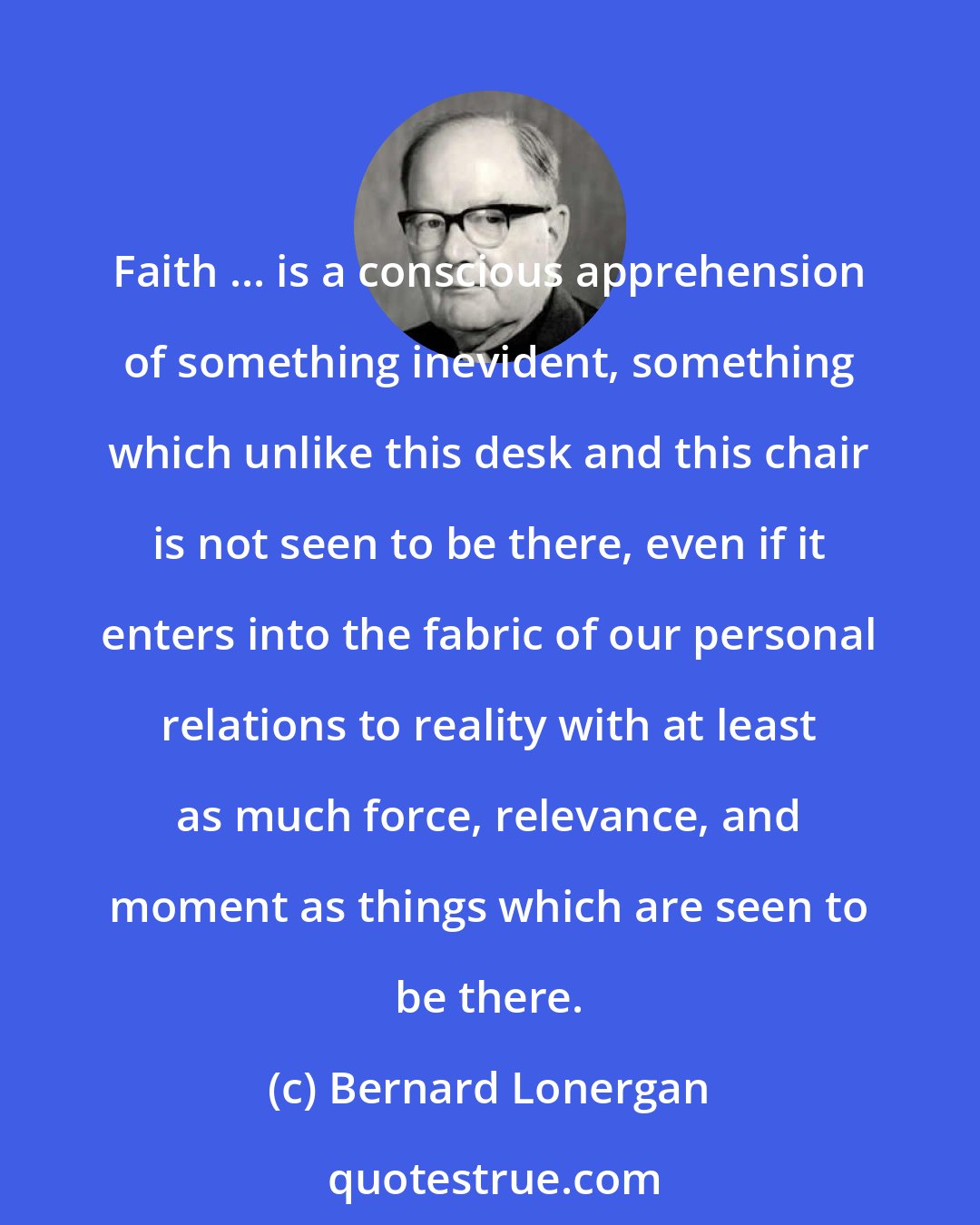 Bernard Lonergan: Faith ... is a conscious apprehension of something inevident, something which unlike this desk and this chair is not seen to be there, even if it enters into the fabric of our personal relations to reality with at least as much force, relevance, and moment as things which are seen to be there.