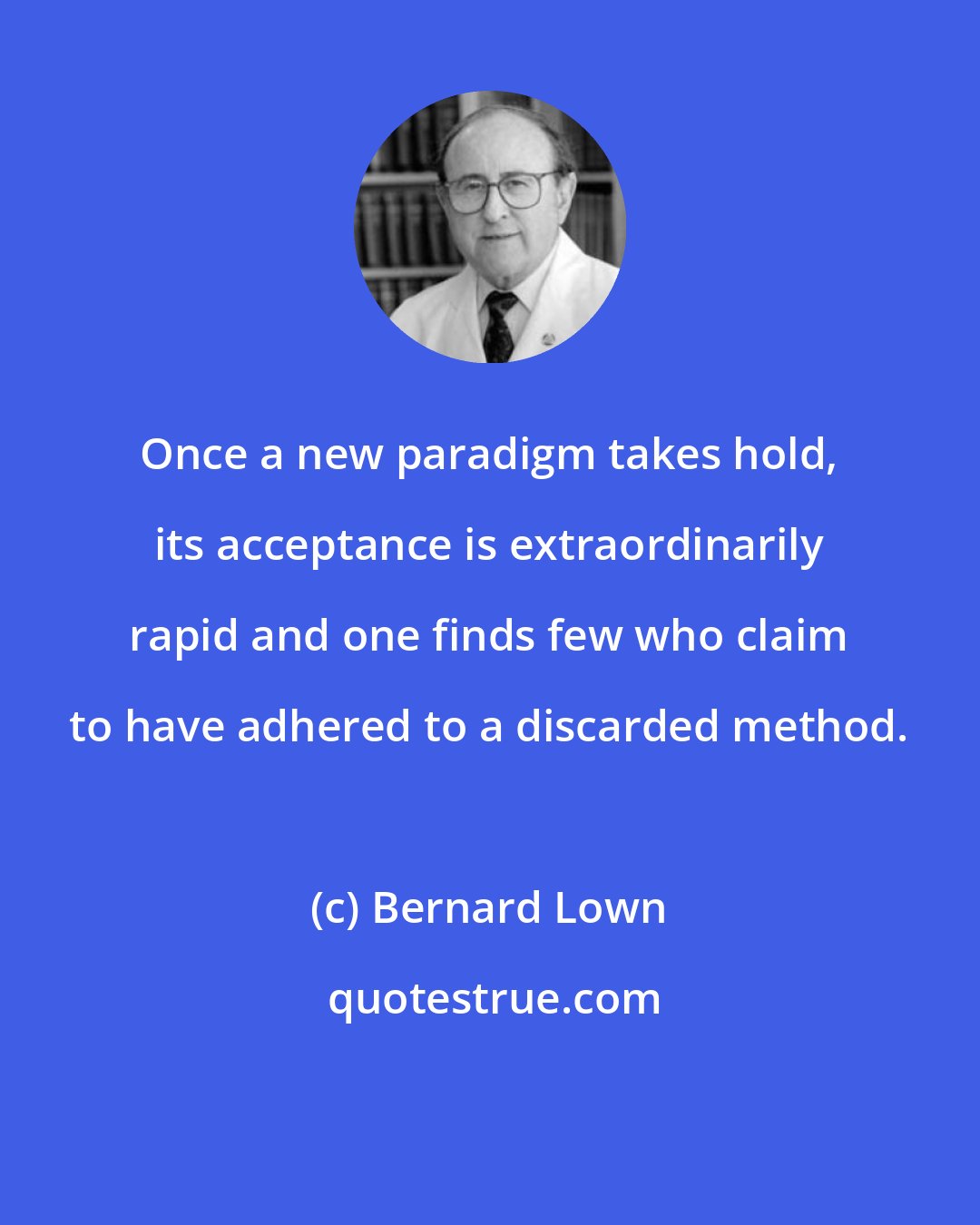 Bernard Lown: Once a new paradigm takes hold, its acceptance is extraordinarily rapid and one finds few who claim to have adhered to a discarded method.