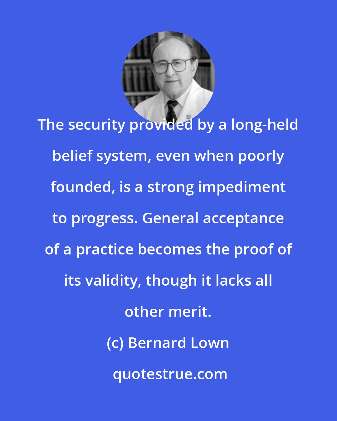 Bernard Lown: The security provided by a long-held belief system, even when poorly founded, is a strong impediment to progress. General acceptance of a practice becomes the proof of its validity, though it lacks all other merit.