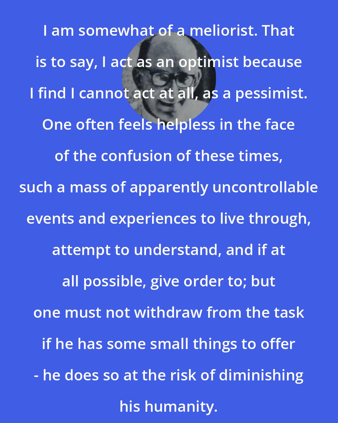 Bernard Malamud: I am somewhat of a meliorist. That is to say, I act as an optimist because I find I cannot act at all, as a pessimist. One often feels helpless in the face of the confusion of these times, such a mass of apparently uncontrollable events and experiences to live through, attempt to understand, and if at all possible, give order to; but one must not withdraw from the task if he has some small things to offer - he does so at the risk of diminishing his humanity.