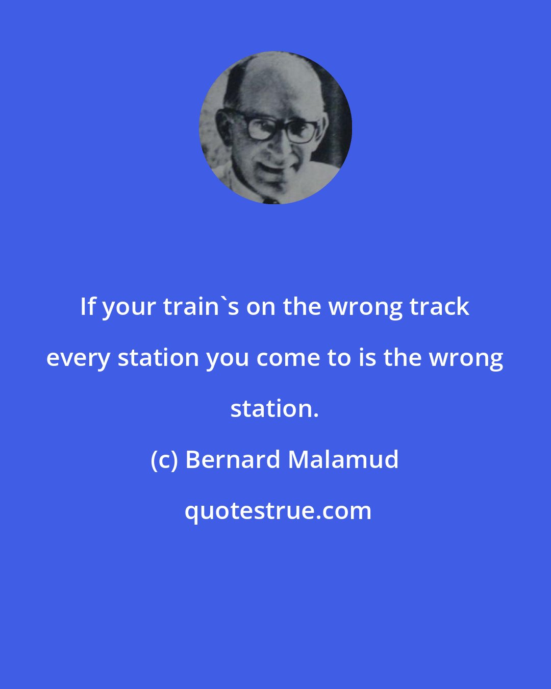 Bernard Malamud: If your train's on the wrong track every station you come to is the wrong station.