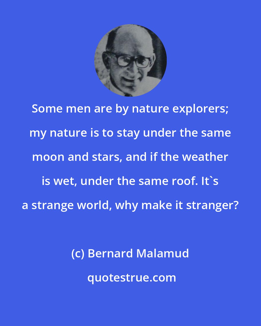 Bernard Malamud: Some men are by nature explorers; my nature is to stay under the same moon and stars, and if the weather is wet, under the same roof. It's a strange world, why make it stranger?