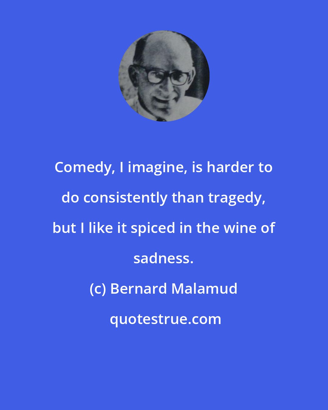 Bernard Malamud: Comedy, I imagine, is harder to do consistently than tragedy, but I like it spiced in the wine of sadness.