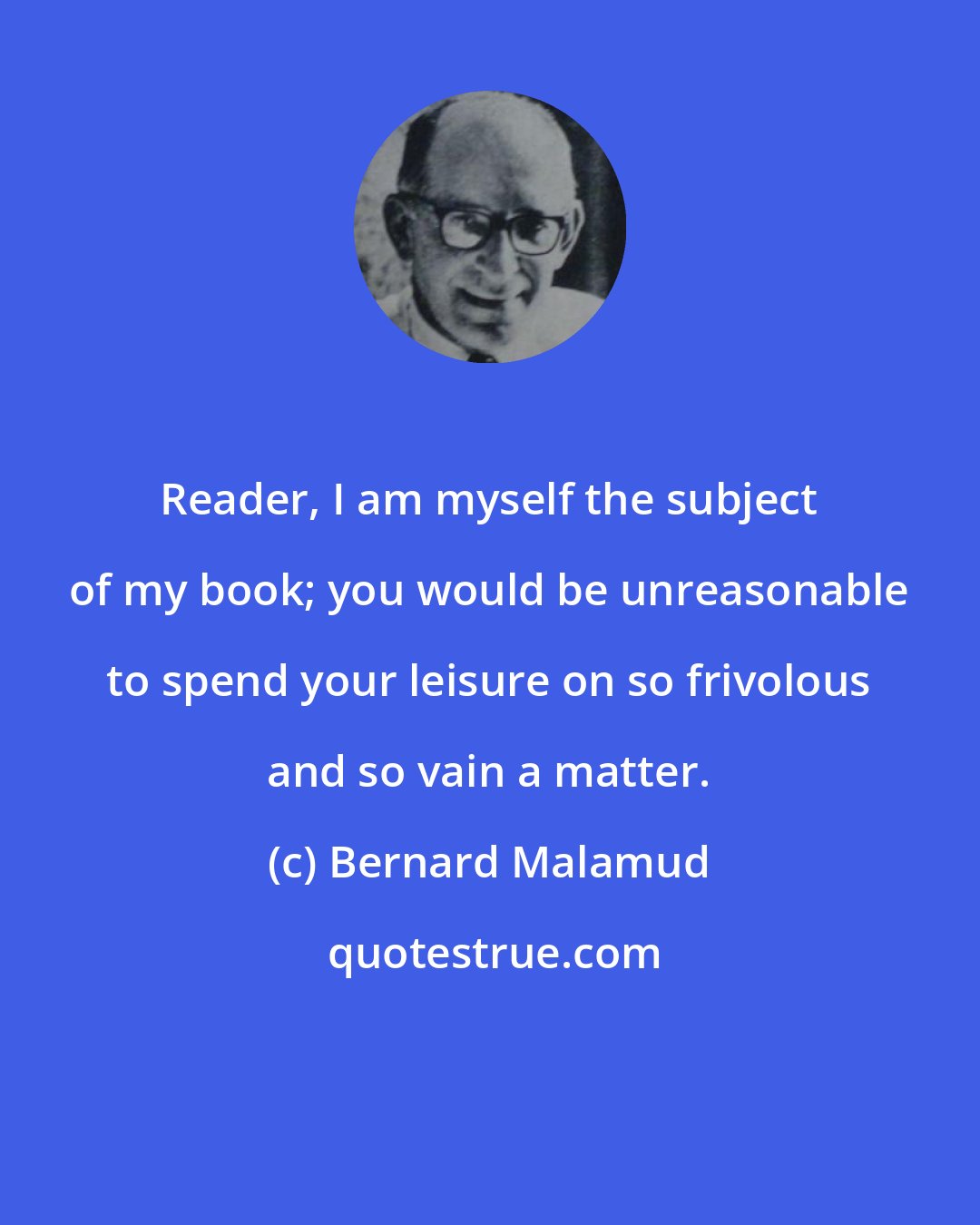 Bernard Malamud: Reader, I am myself the subject of my book; you would be unreasonable to spend your leisure on so frivolous and so vain a matter.