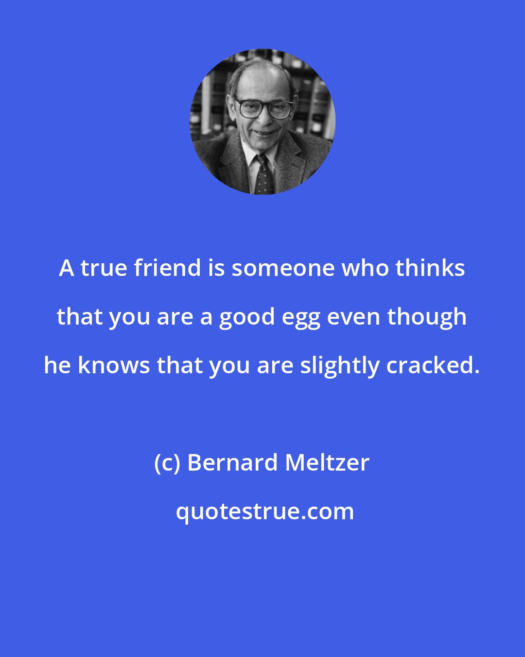 Bernard Meltzer: A true friend is someone who thinks that you are a good egg even though he knows that you are slightly cracked.