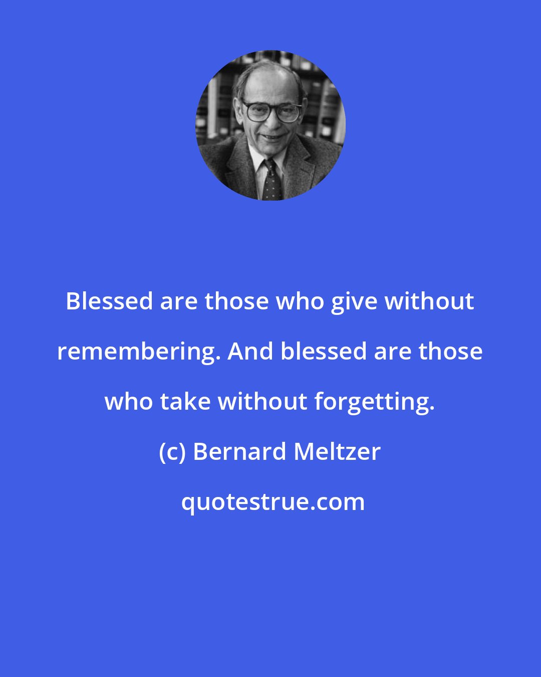 Bernard Meltzer: Blessed are those who give without remembering. And blessed are those who take without forgetting.