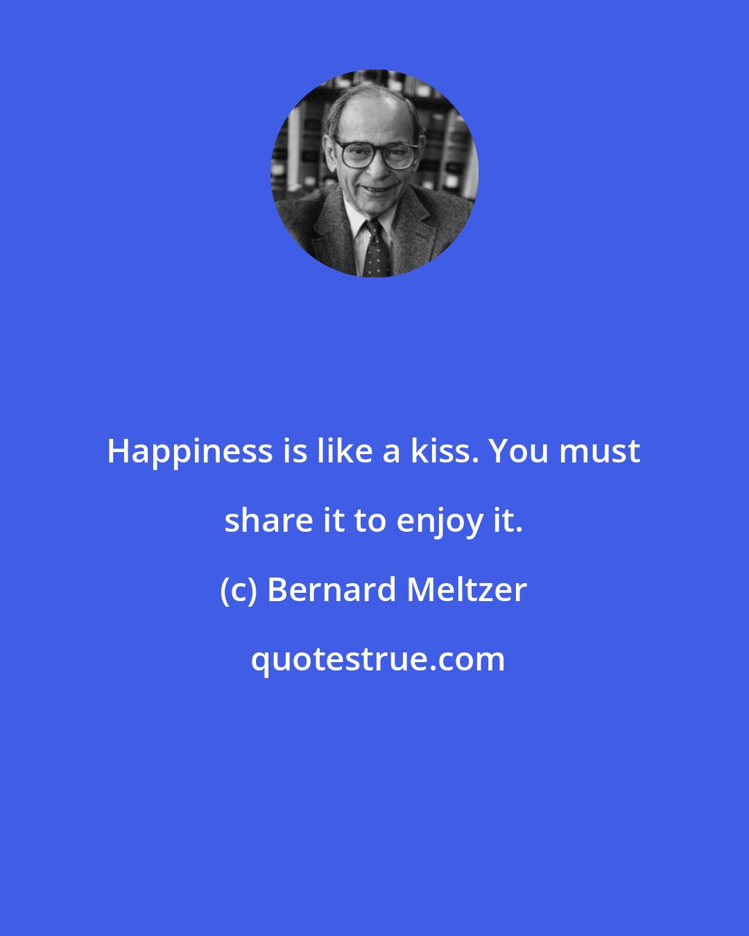 Bernard Meltzer: Happiness is like a kiss. You must share it to enjoy it.