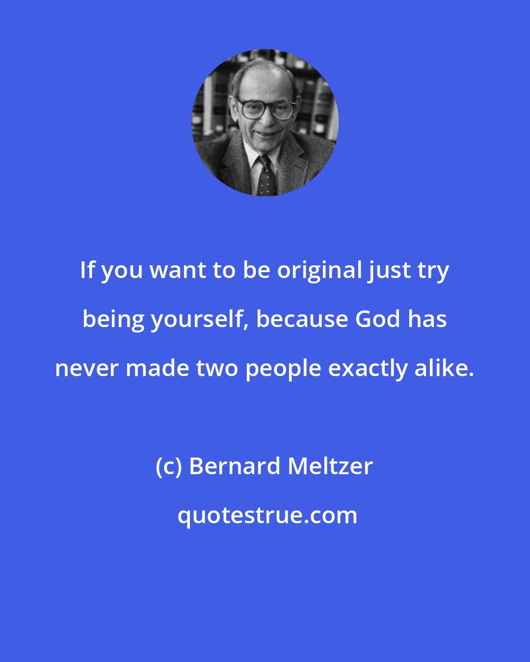 Bernard Meltzer: If you want to be original just try being yourself, because God has never made two people exactly alike.
