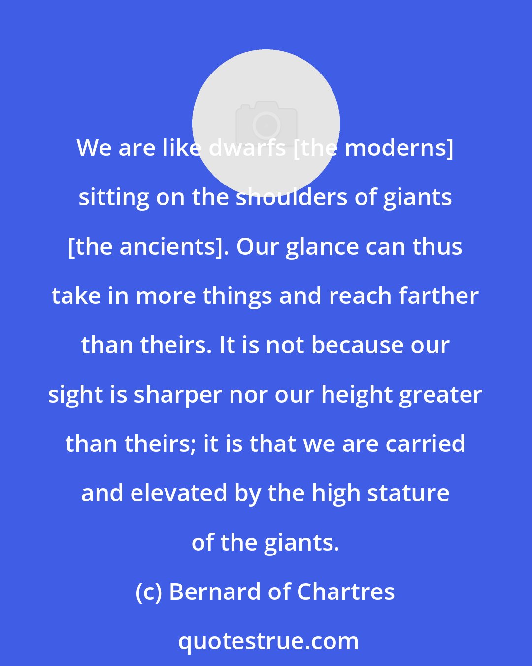 Bernard of Chartres: We are like dwarfs [the moderns] sitting on the shoulders of giants [the ancients]. Our glance can thus take in more things and reach farther than theirs. It is not because our sight is sharper nor our height greater than theirs; it is that we are carried and elevated by the high stature of the giants.