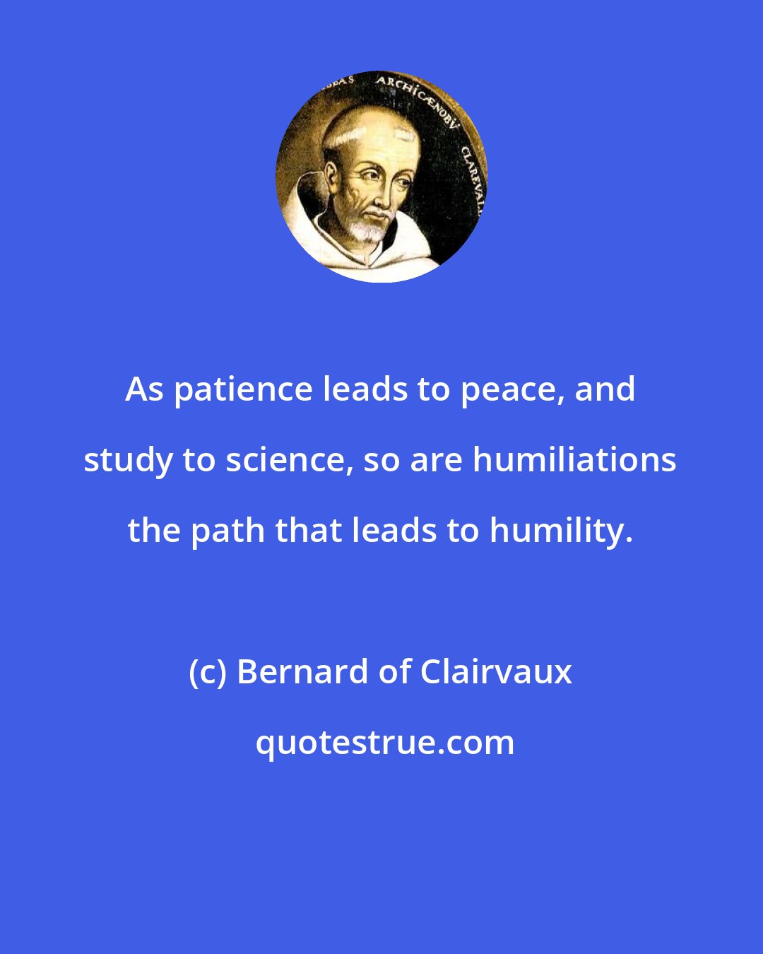 Bernard of Clairvaux: As patience leads to peace, and study to science, so are humiliations the path that leads to humility.