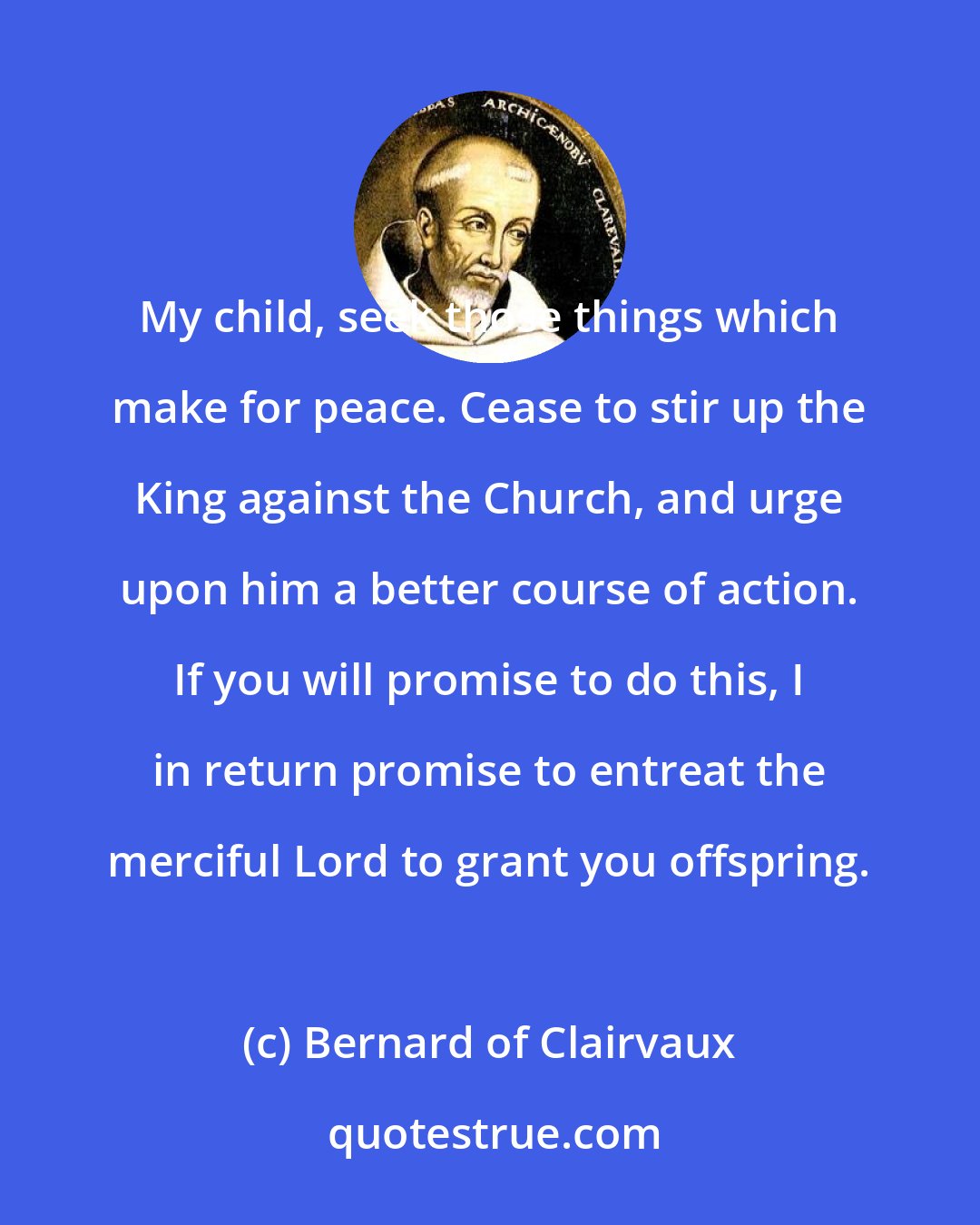 Bernard of Clairvaux: My child, seek those things which make for peace. Cease to stir up the King against the Church, and urge upon him a better course of action. If you will promise to do this, I in return promise to entreat the merciful Lord to grant you offspring.