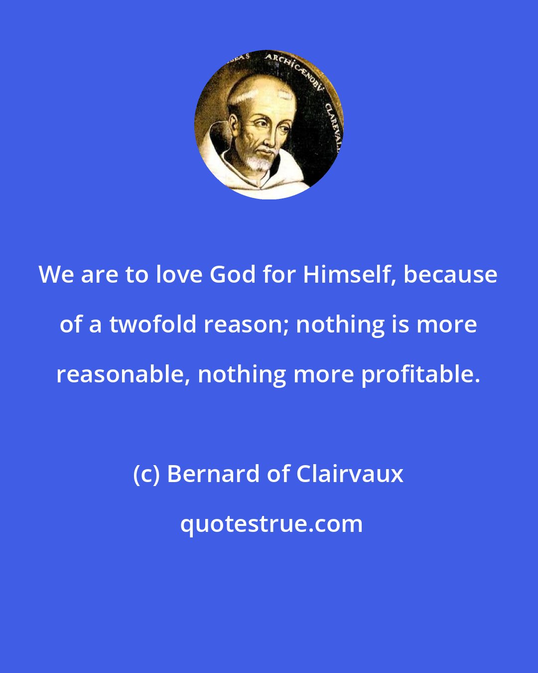 Bernard of Clairvaux: We are to love God for Himself, because of a twofold reason; nothing is more reasonable, nothing more profitable.