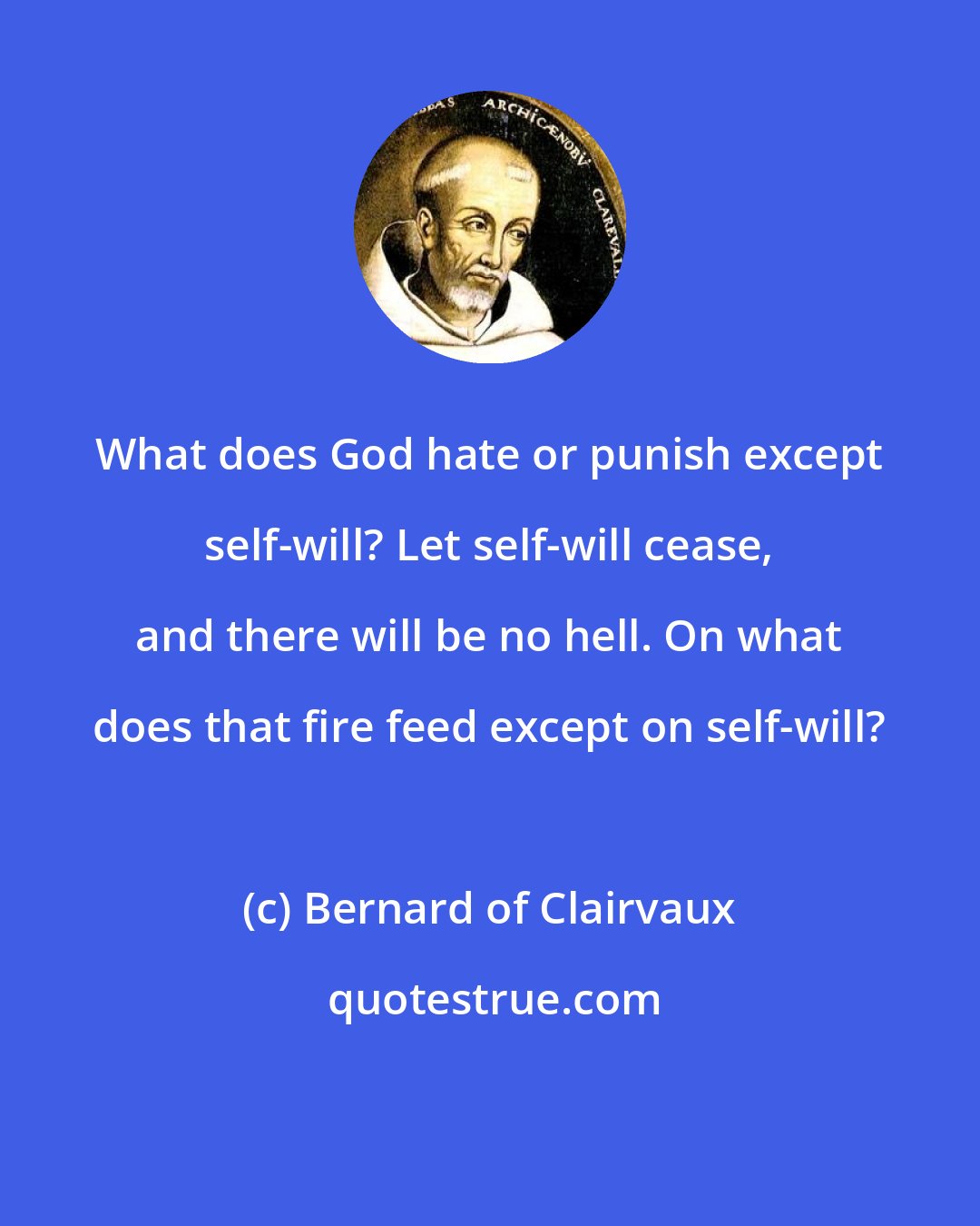 Bernard of Clairvaux: What does God hate or punish except self-will? Let self-will cease, and there will be no hell. On what does that fire feed except on self-will?