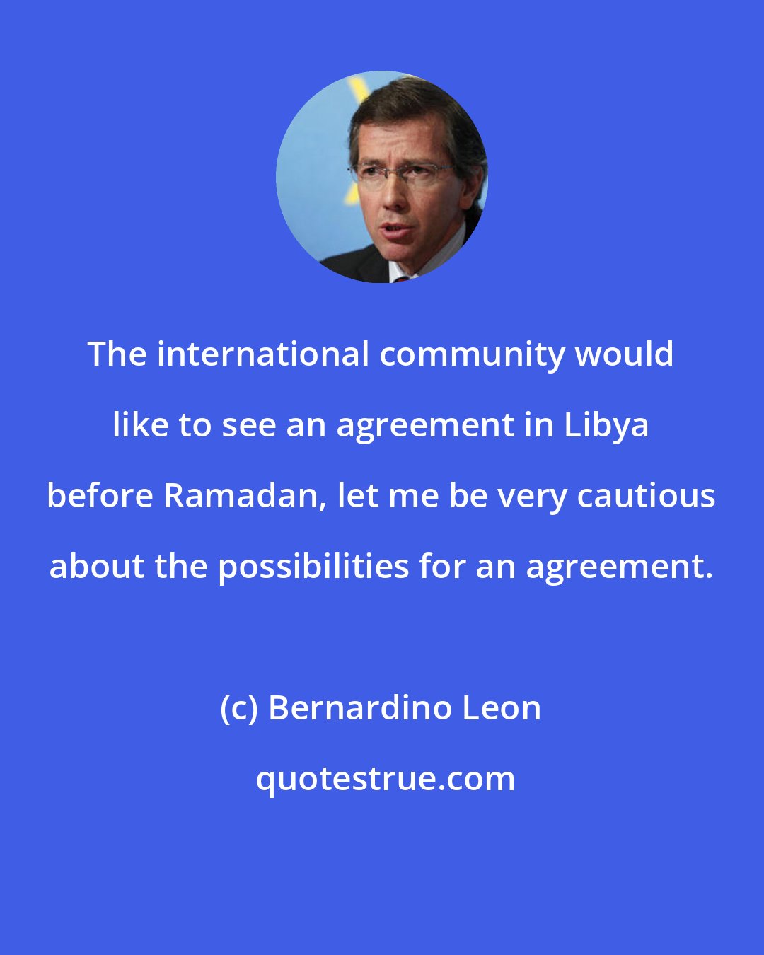 Bernardino Leon: The international community would like to see an agreement in Libya before Ramadan, let me be very cautious about the possibilities for an agreement.