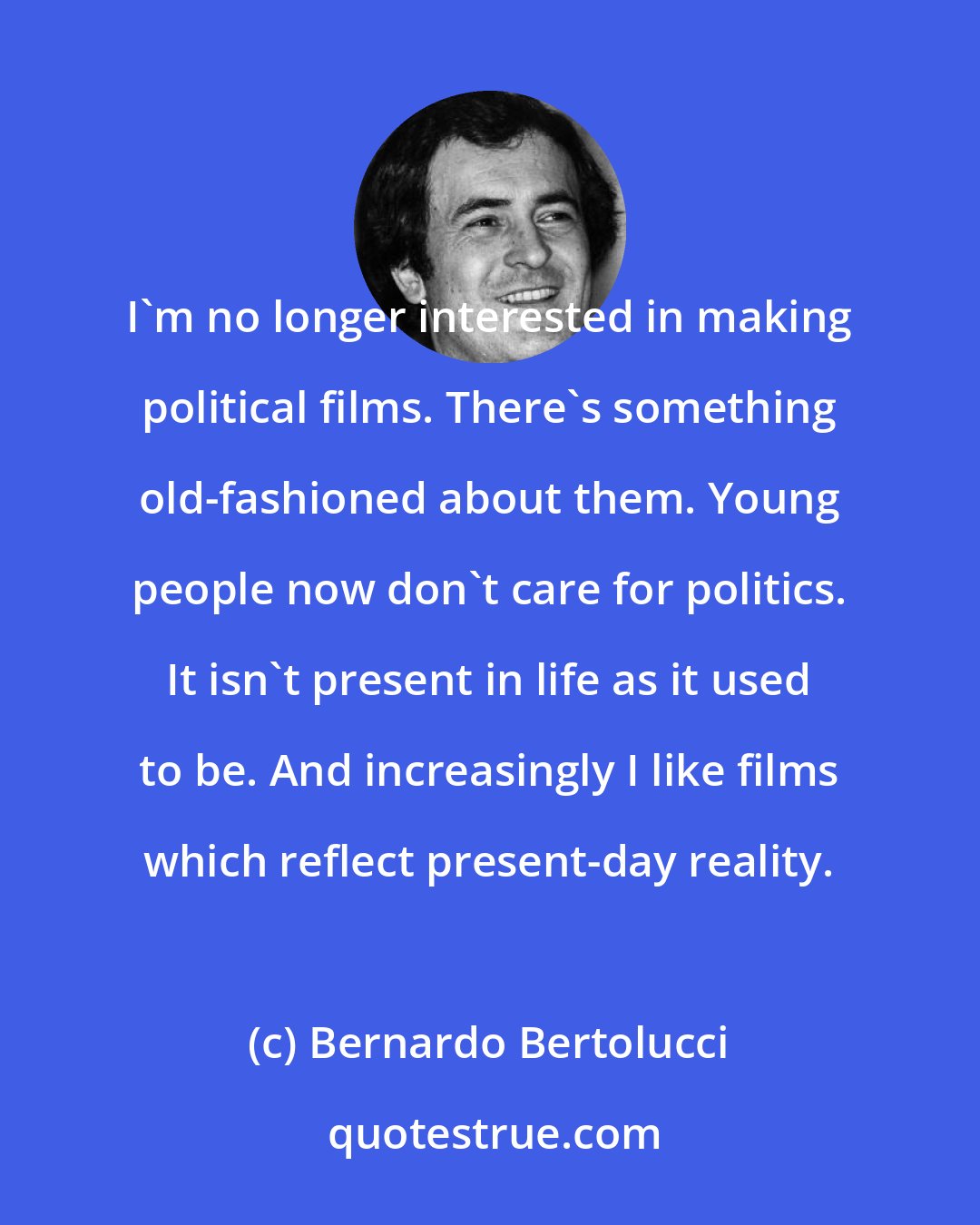 Bernardo Bertolucci: I'm no longer interested in making political films. There's something old-fashioned about them. Young people now don't care for politics. It isn't present in life as it used to be. And increasingly I like films which reflect present-day reality.