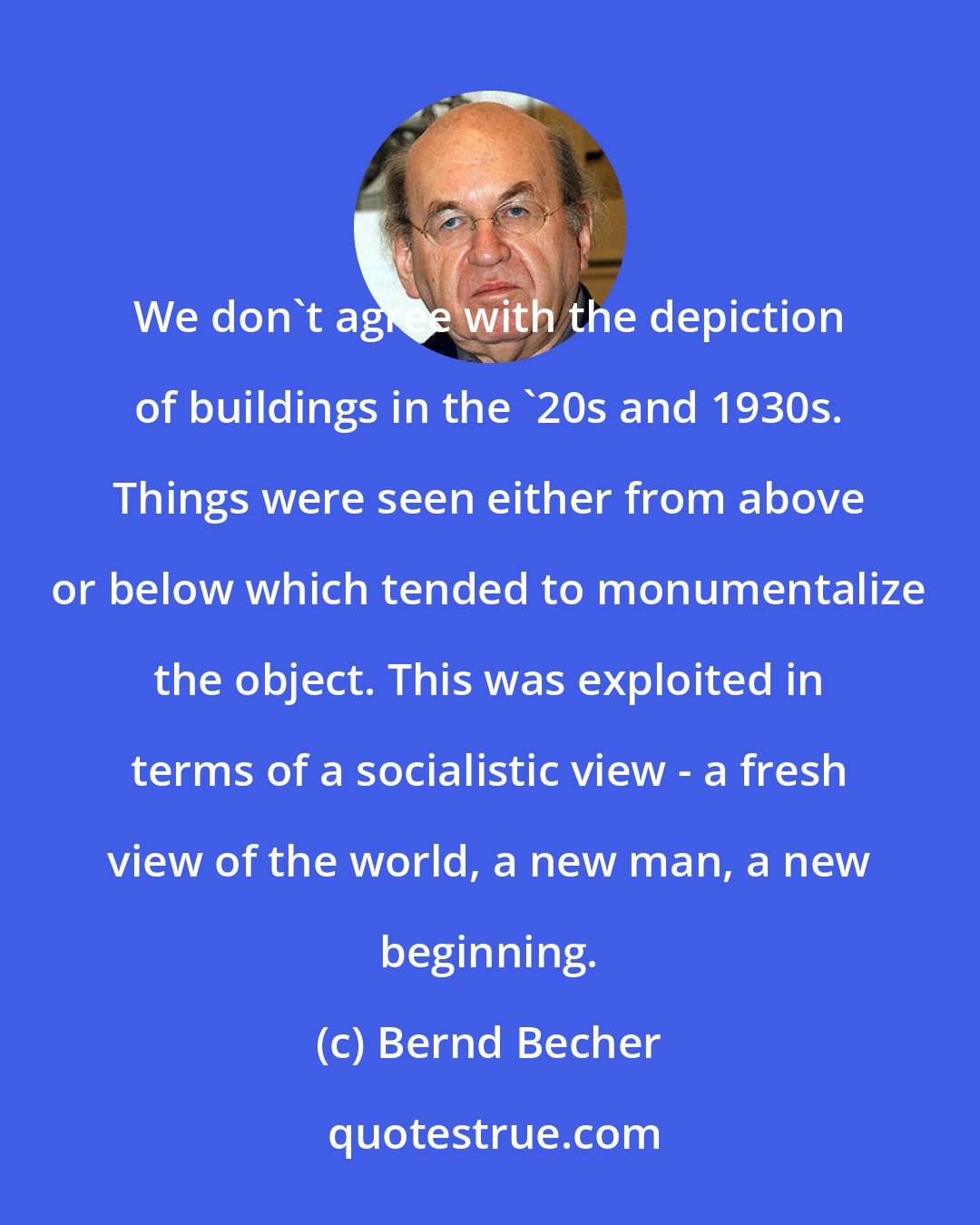 Bernd Becher: We don't agree with the depiction of buildings in the '20s and 1930s. Things were seen either from above or below which tended to monumentalize the object. This was exploited in terms of a socialistic view - a fresh view of the world, a new man, a new beginning.