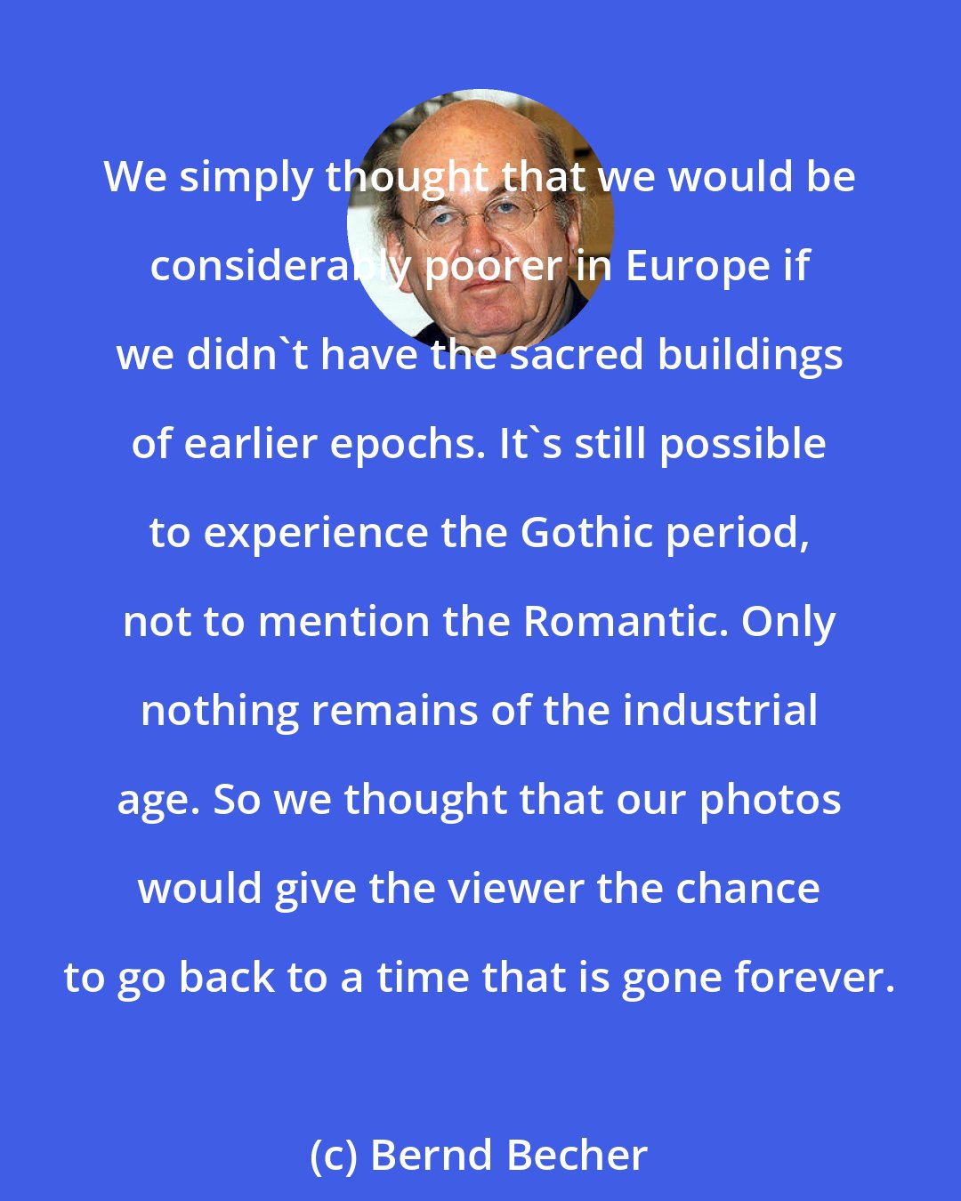 Bernd Becher: We simply thought that we would be considerably poorer in Europe if we didn't have the sacred buildings of earlier epochs. It's still possible to experience the Gothic period, not to mention the Romantic. Only nothing remains of the industrial age. So we thought that our photos would give the viewer the chance to go back to a time that is gone forever.