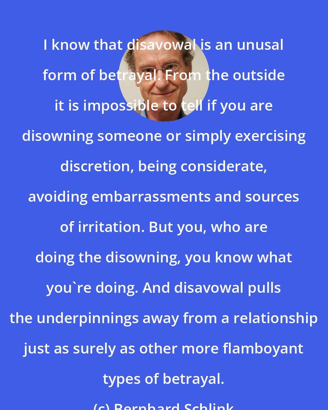 Bernhard Schlink: I know that disavowal is an unusal form of betrayal. From the outside it is impossible to tell if you are disowning someone or simply exercising discretion, being considerate, avoiding embarrassments and sources of irritation. But you, who are doing the disowning, you know what you're doing. And disavowal pulls the underpinnings away from a relationship just as surely as other more flamboyant types of betrayal.