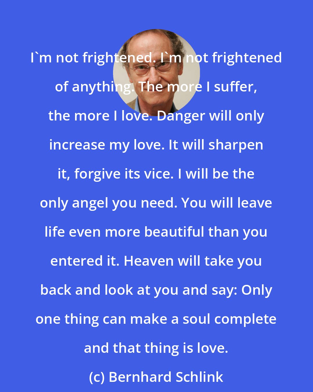 Bernhard Schlink: I'm not frightened. I'm not frightened of anything. The more I suffer, the more I love. Danger will only increase my love. It will sharpen it, forgive its vice. I will be the only angel you need. You will leave life even more beautiful than you entered it. Heaven will take you back and look at you and say: Only one thing can make a soul complete and that thing is love.