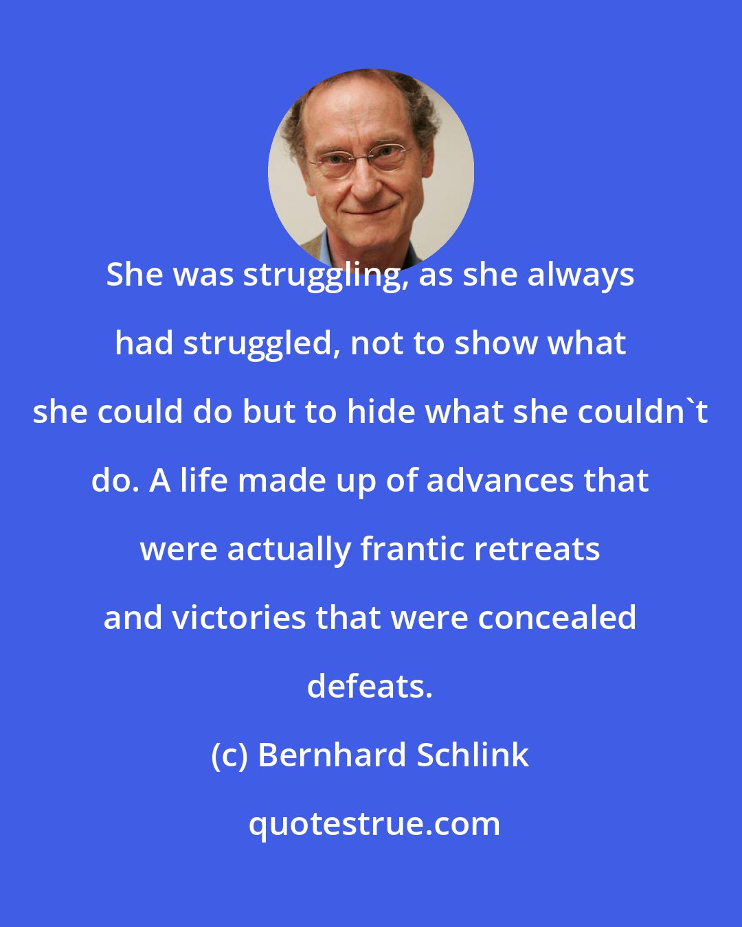 Bernhard Schlink: She was struggling, as she always had struggled, not to show what she could do but to hide what she couldn't do. A life made up of advances that were actually frantic retreats and victories that were concealed defeats.