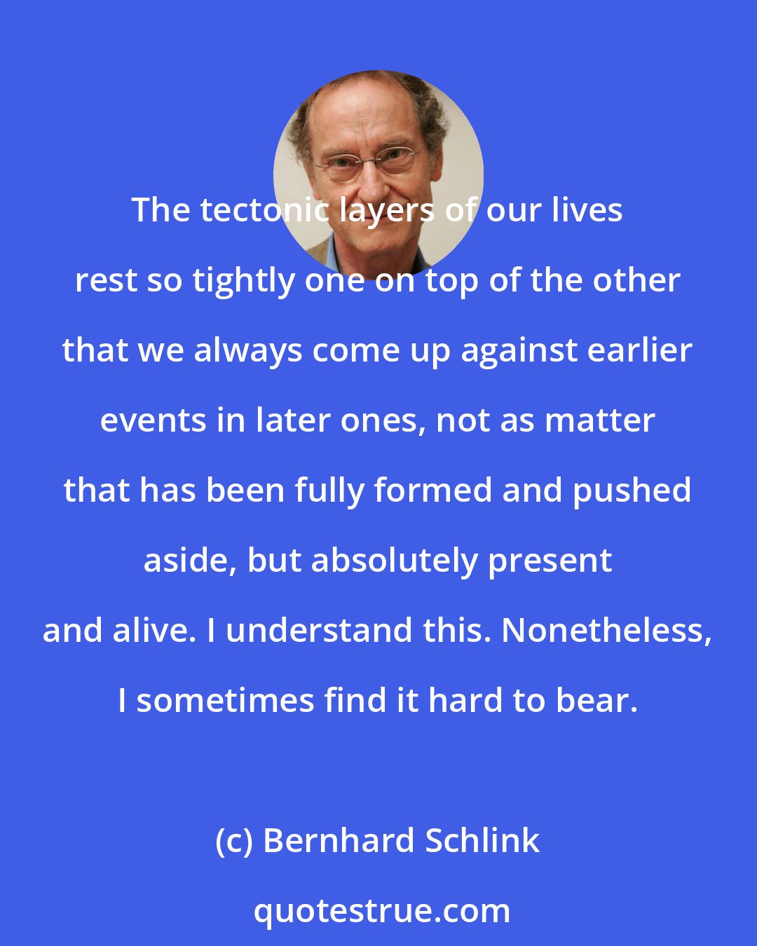 Bernhard Schlink: The tectonic layers of our lives rest so tightly one on top of the other that we always come up against earlier events in later ones, not as matter that has been fully formed and pushed aside, but absolutely present and alive. I understand this. Nonetheless, I sometimes find it hard to bear.