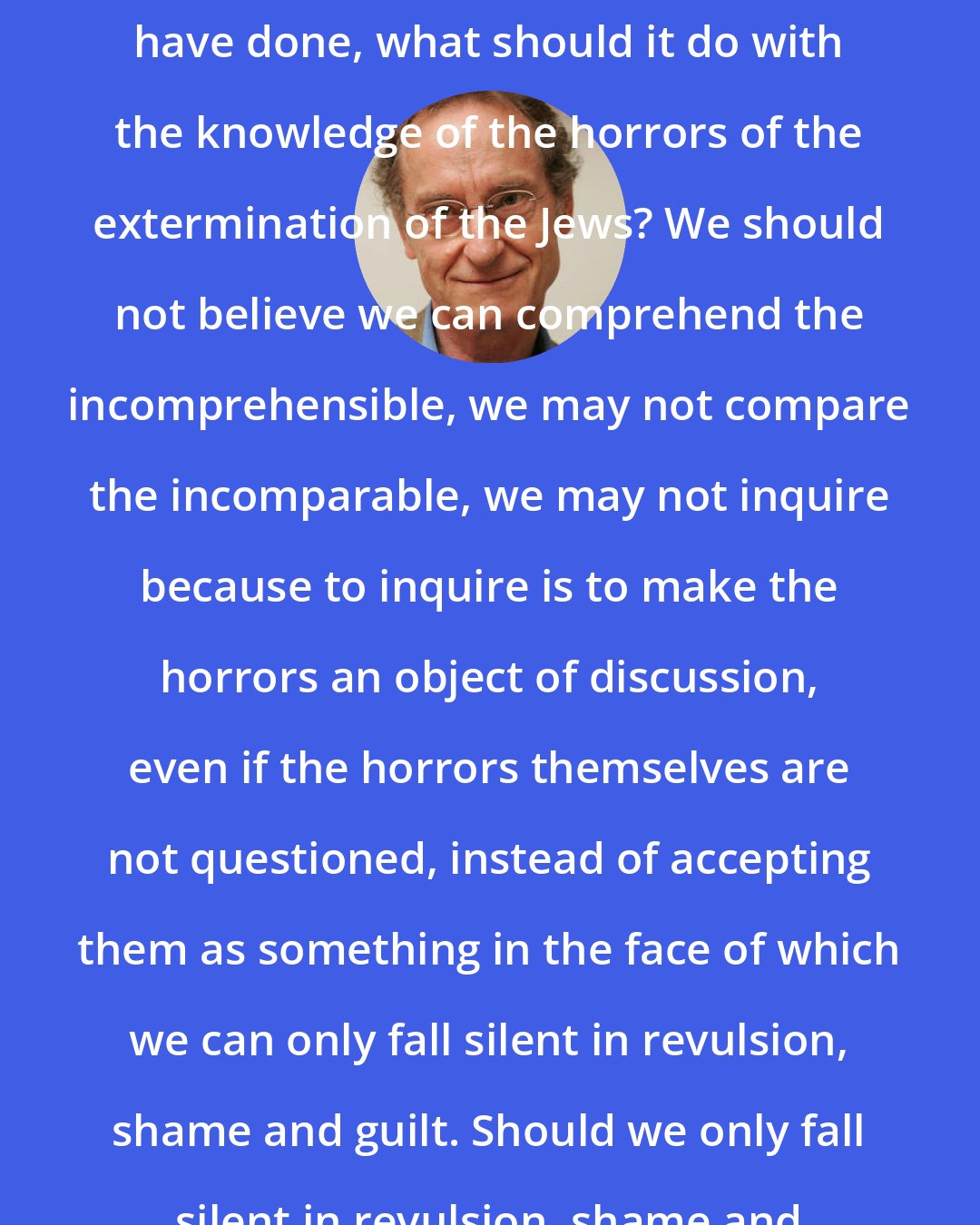 Bernhard Schlink: What should our second generation have done, what should it do with the knowledge of the horrors of the extermination of the Jews? We should not believe we can comprehend the incomprehensible, we may not compare the incomparable, we may not inquire because to inquire is to make the horrors an object of discussion, even if the horrors themselves are not questioned, instead of accepting them as something in the face of which we can only fall silent in revulsion, shame and guilt. Should we only fall silent in revulsion, shame and guilt? To what purpose?