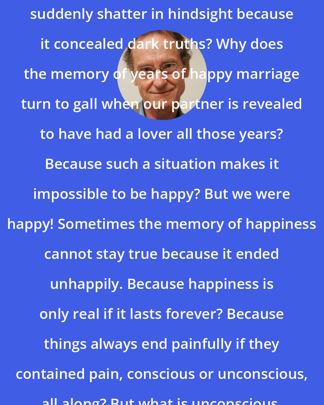 Bernhard Schlink: Why? Why does what was beautiful suddenly shatter in hindsight because it concealed dark truths? Why does the memory of years of happy marriage turn to gall when our partner is revealed to have had a lover all those years? Because such a situation makes it impossible to be happy? But we were happy! Sometimes the memory of happiness cannot stay true because it ended unhappily. Because happiness is only real if it lasts forever? Because things always end painfully if they contained pain, conscious or unconscious, all along? But what is unconscious, unrecognized pain?