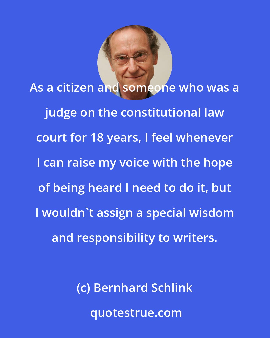 Bernhard Schlink: As a citizen and someone who was a judge on the constitutional law court for 18 years, I feel whenever I can raise my voice with the hope of being heard I need to do it, but I wouldn't assign a special wisdom and responsibility to writers.