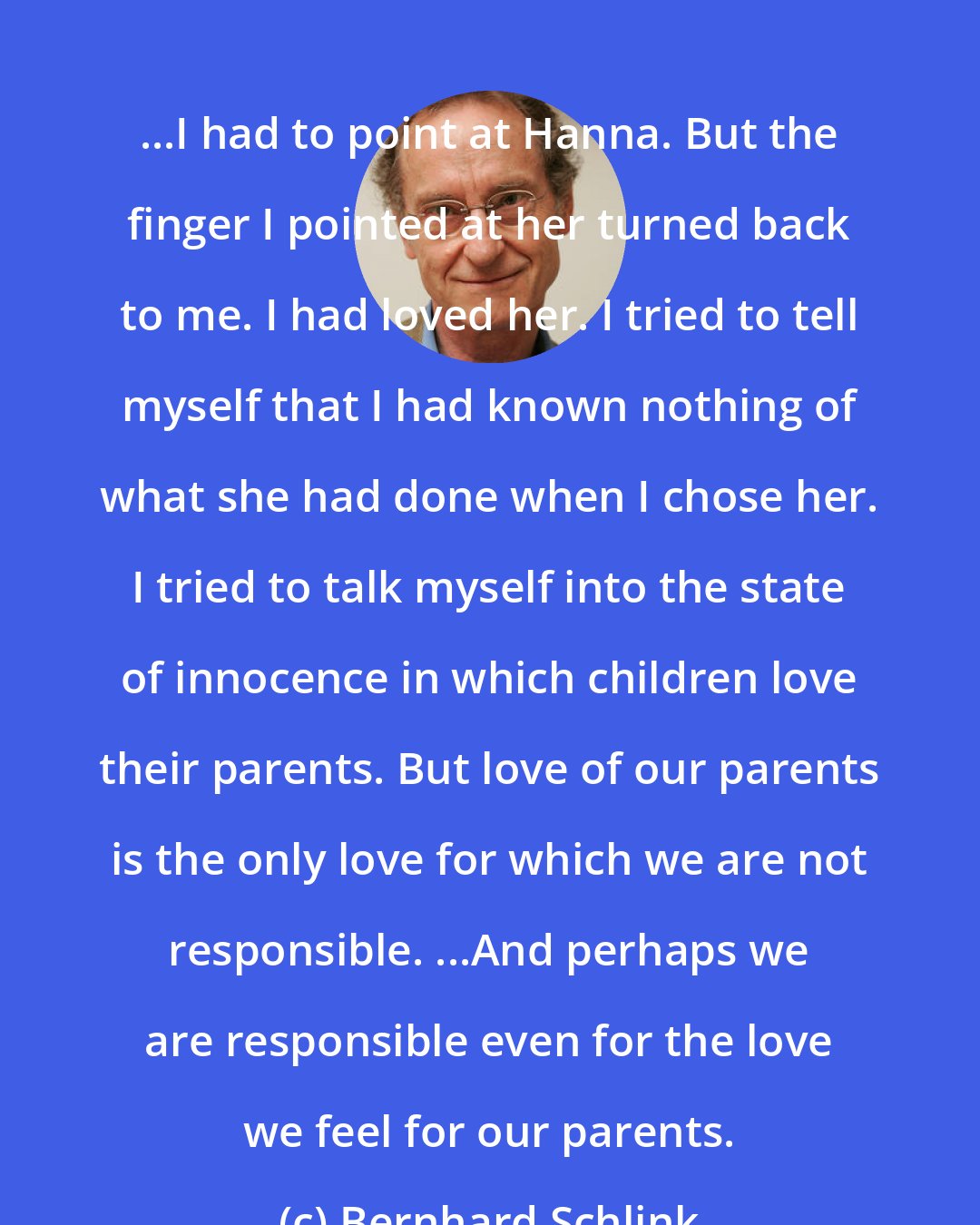 Bernhard Schlink: ...I had to point at Hanna. But the finger I pointed at her turned back to me. I had loved her. I tried to tell myself that I had known nothing of what she had done when I chose her. I tried to talk myself into the state of innocence in which children love their parents. But love of our parents is the only love for which we are not responsible. ...And perhaps we are responsible even for the love we feel for our parents.