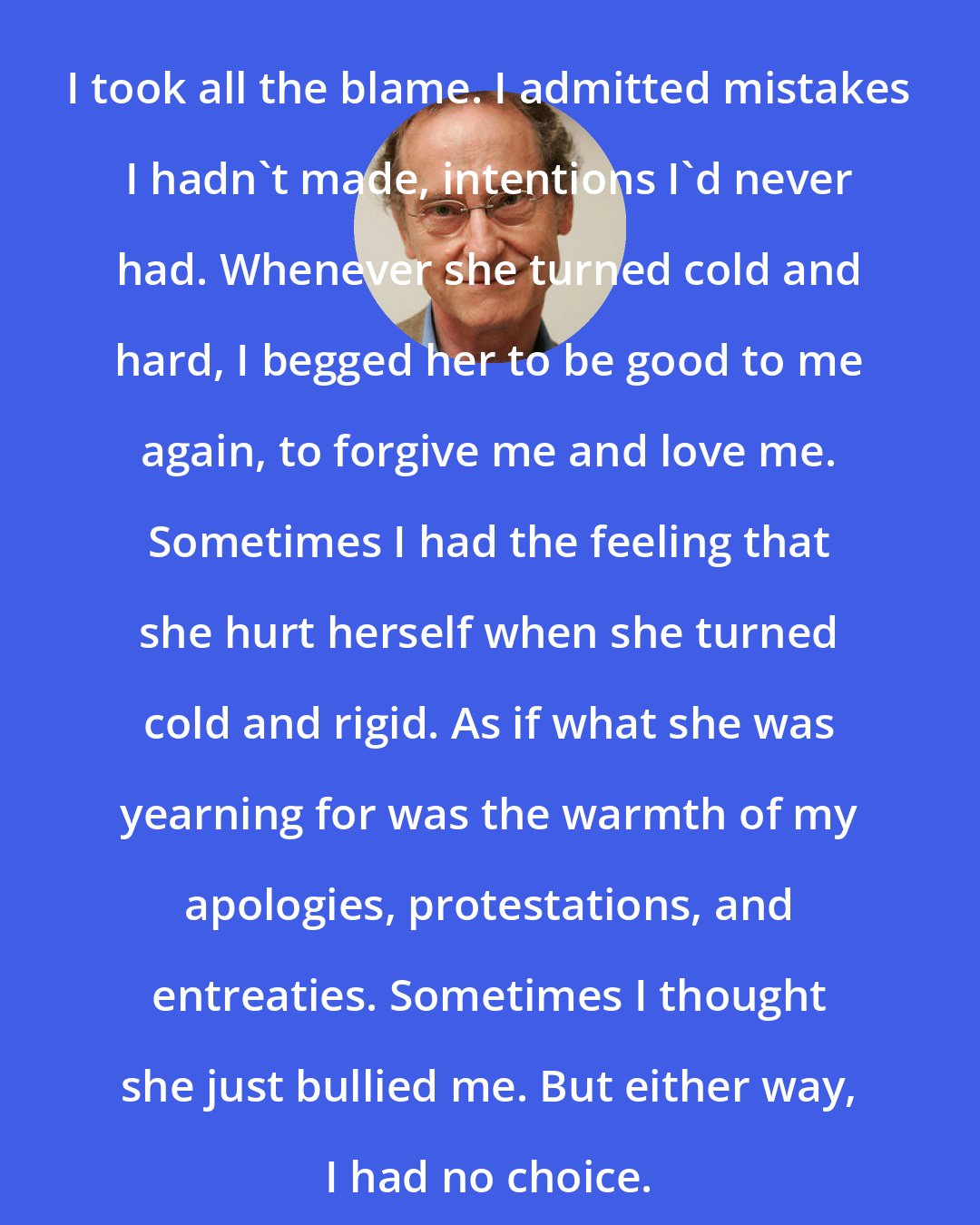 Bernhard Schlink: I took all the blame. I admitted mistakes I hadn't made, intentions I'd never had. Whenever she turned cold and hard, I begged her to be good to me again, to forgive me and love me. Sometimes I had the feeling that she hurt herself when she turned cold and rigid. As if what she was yearning for was the warmth of my apologies, protestations, and entreaties. Sometimes I thought she just bullied me. But either way, I had no choice.