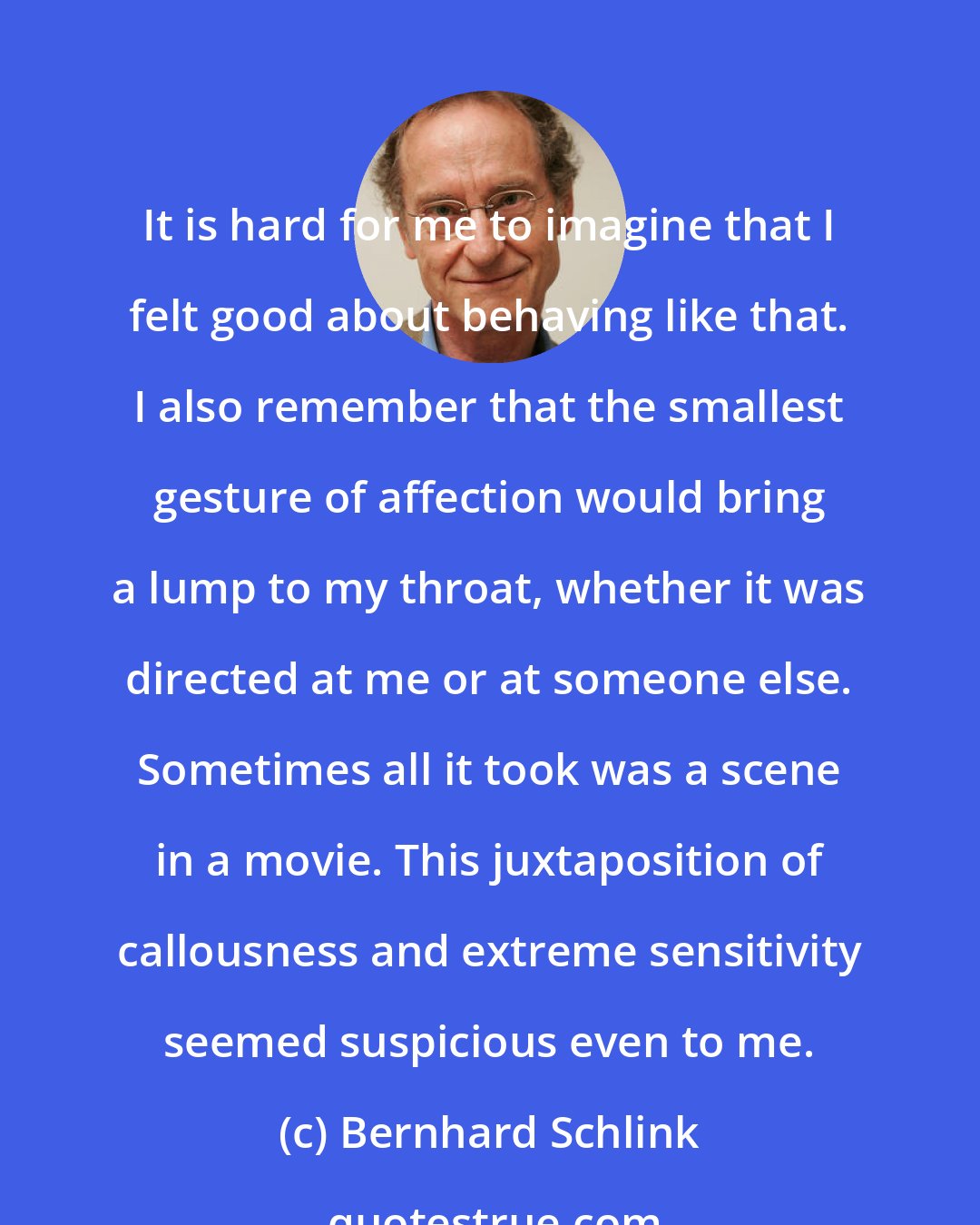 Bernhard Schlink: It is hard for me to imagine that I felt good about behaving like that. I also remember that the smallest gesture of affection would bring a lump to my throat, whether it was directed at me or at someone else. Sometimes all it took was a scene in a movie. This juxtaposition of callousness and extreme sensitivity seemed suspicious even to me.