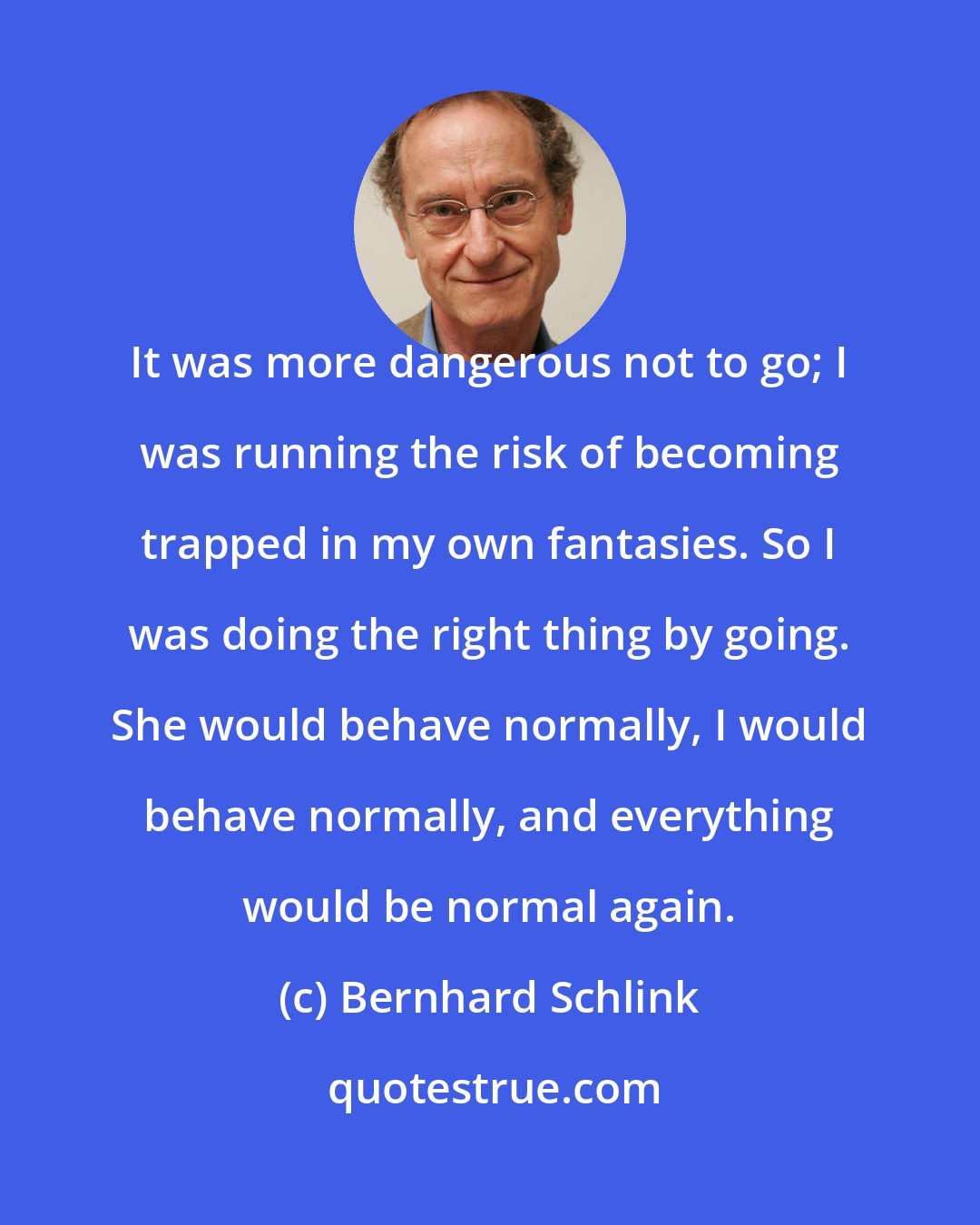 Bernhard Schlink: It was more dangerous not to go; I was running the risk of becoming trapped in my own fantasies. So I was doing the right thing by going. She would behave normally, I would behave normally, and everything would be normal again.